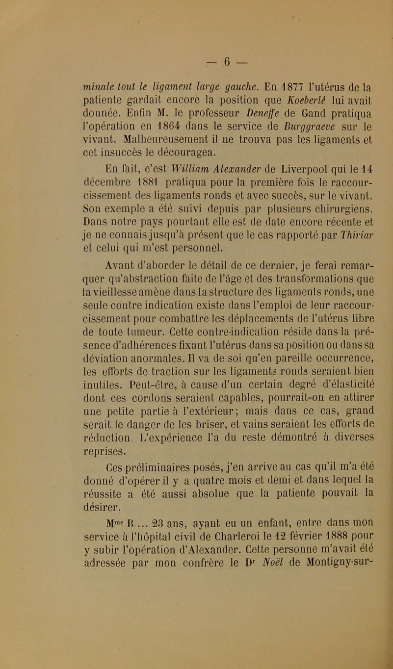 minale tout le ligament large gauche. En 1877 l’utérus de la patiente gardait encore la position que Koeberlê lui avait donnée. Enfin M. le professeur Deneffe de Gand pratiqua l’opération en 1864 dans le service de Burggraeve sur le vivant. Malheureusement il ne trouva pas les ligaments et cet insuccès le découragea. En fait, c’est William Alexander de Liverpool qui le 14 décembre 1881 pratiqua pour la première fois le raccour- cissement des ligaments ronds et avec succès, sur le vivant. Son exemple a été suivi depuis par plusieurs chirurgiens. Dans notre pays pourtant elle est de date encore récente et je ne connais jusqu’il présent que le cas rapporté par Thiriar et celui qui m’est personnel. Avant d’aborder le détail de ce dernier, je ferai remar- quer qu’abstraction faite de l’âge et des transformations que la vieillesse amène dans la structure des ligaments ronds, une seule contre indication existe dans l’emploi de leur raccour- cissement pour combattre les déplacements de l’utérus libre de toute tumeur. Cette contre-indication réside dans la pré- sence d’adhérences fixant l’utérus dans sa position ou dans sa déviation anormales. Il va de soi qu’en pareille occurrence, les efforts de traction sur les ligaments ronds seraient bien inutiles. Peut-être, à cause d’un certain degré d’élasticité dont ces cordons seraient capables, pourrait-on en attirer une petite partie à l’extérieur; mais dans ce cas, grand serait le danger de les briser, et vains seraient les efforts de réduction. L’expérience l’a du reste démontré à diverses reprises. Ces préliminaires posés, j’en arrive au cas qu’il m’a été donné d’opérer il y a quatre mois et demi et dans lequel la réussite a été aussi absolue que la patiente pouvait la désirer. Mmc B ... 23 ans, ayant eu un enfant, entre dans mon service à l’hôpital civil de Charleroi le 12 février 1888 pour y subir l’opération d’Alexander. Cette personne m’avait été adressée par mon confrère le Dr Noël de Montigny-sur-