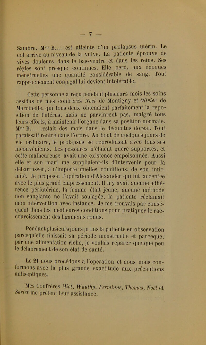 Sambre. Mme B.... est atteinte d’un prolapsus utérin. Le col arrive au niveau de la vulve. La patiente éprouve de vives douleurs dans le bas-ventre et dans les reins. Ses règles sont presque continues. Elle perd, aux époques menstruelles une quantité considérable de sang. Tout rapprochement conjugal lui devient intolérable. Cette personne a reçu pendant plusieurs mois les soins assidus de mes confrères Noël de Montigny et Olivier de Marcinelle, qui tous deux obtenaient parfaitement la repo- sition de l’utérus, mais ne parvinrent pas, malgré tous leurs efforts, à maintenir l’organe dans sa position normale. restait des mois dans le décubitus dorsal. Tout paraissait rentré dans l’ordre. Au bout de quelques jours de vie ordinaire, le prolapsus se reproduisait avec tous ses inconvénients. Les pessaires n’étaient guère supportés, et cette malheureuse avait une existence empoisonnée. Aussi elle et son mari me suppliaient-ils d’intervenir pour la débarrasser, à n’importe quelles conditions, de son infir- mité. Je proposai l'opération d’Alexander qui fut acceptée avec le plus grand empressement. Il n’y avait aucune adhé- rence périutérine, la femme était jeune, aucune méthode non sanglante ne l’avait soulagée, la patiente réclamait mon intervention avec instance. Je me trouvais par consé- quent dans les meilleures conditions pour pratiquer le rac- courcissement des ligaments ronds. Pendantplusieursjours je tins la patiente en observation parcequ’elle finissait sa période menstruelle et parceque, par une alimentation riche, je voulais réparer quelque peu le délabrement de son état de santé. Le 21 nous procédons cà l’opération et nous nous con- formons avec la plus grande exactitude aux précautions antiseptiques. Mes Confrères Miot, Wauthy, Fenninne, Thomas, Noël et Sarlet me prêtent leur assistance.