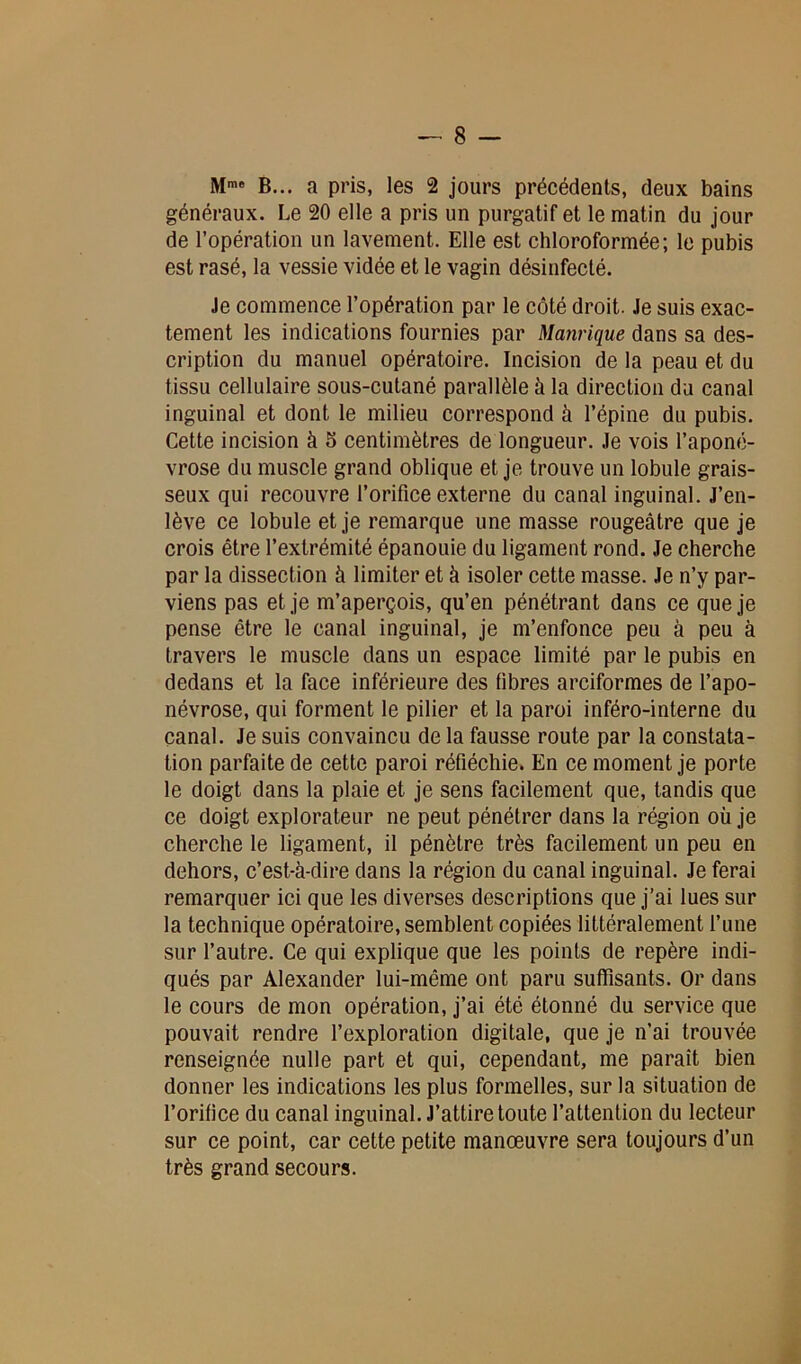 Mme B... a pris, les 2 jours précédents, deux bains généraux. Le 20 elle a pris un purgatif et le matin du jour de l’opération un lavement. Elle est chloroformée; le pubis est rasé, la vessie vidée et le vagin désinfecté. Je commence l’opération par le côté droit. Je suis exac- tement les indications fournies par Manrique dans sa des- cription du manuel opératoire. Incision de la peau et du tissu cellulaire sous-cutané parallèle à la direction du canal inguinal et dont le milieu correspond à l’épine du pubis. Cette incision à 5 centimètres de longueur. Je vois l’aponé- vrose du muscle grand oblique et je trouve un lobule grais- seux qui recouvre l’orifice externe du canal inguinal. J’en- lève ce lobule et je remarque une masse rougeâtre que je crois être l’extrémité épanouie du ligament rond. Je cherche par la dissection à limiter et à isoler cette masse. Je n’y par- viens pas et je m’aperçois, qu’en pénétrant dans ce que je pense être le canal inguinal, je m’enfonce peu à peu à travers le muscle dans un espace limité par le pubis en dedans et la face inférieure des fibres arciformes de l’apo- névrose, qui forment le pilier et la paroi inféro-interne du canal. Je suis convaincu de la fausse route par la constata- tion parfaite de cette paroi réfléchie. En ce moment je porte le doigt dans la plaie et je sens facilement que, tandis que ce doigt explorateur ne peut pénétrer dans la région où je cherche le ligament, il pénètre très facilement un peu en dehors, c’est-à-dire dans la région du canal inguinal. Je ferai remarquer ici que les diverses descriptions que j’ai lues sur la technique opératoire, semblent copiées littéralement l’une sur l’autre. Ce qui explique que les points de repère indi- qués par Alexander lui-même ont paru suffisants. Or dans le cours de mon opération, j’ai été étonné du service que pouvait rendre l’exploration digitale, que je n’ai trouvée renseignée nulle part et qui, cependant, me paraît bien donner les indications les plus formelles, sur la situation de l’orifice du canal inguinal. J’attire toute l’attention du lecteur sur ce point, car cette petite manœuvre sera toujours d’un très grand secours.