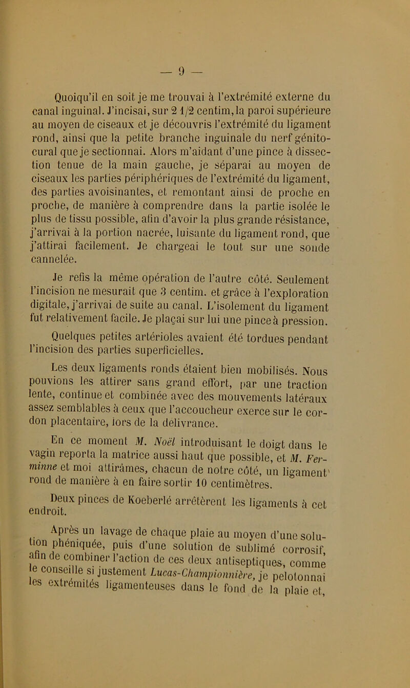 Quoiqu’il en soit je me trouvai à l’extrémité externe du canal inguinal. J’incisai, sur 2 1/2 centim,la paroi supérieure au moyen de ciseaux et je découvris l’extrémité du ligament rond, ainsi que la petite branche inguinale du nerf génito- cural que je sectionnai. Alors m’aidant d’une pince à dissec- tion tenue de la main gauche, je séparai au moyen de ciseaux les parties périphériques de l’extrémité du ligament, des parties avoisinantes, et remontant ainsi de proche en proche, de manière à comprendre dans la partie isolée le plus de tissu possible, afin d’avoir la plus grande résistance, j’arrivai à la portion nacrée, luisante du ligament rond, que j’attirai facilement. Je chargeai le tout sur une sonde cannelée. Je refis la même opération de l’autre côté. Seulement l’incision ne mesurait que 3 centim. et grâce à l’exploration digitale, j’arrivai de suite au canal. L’isolement du ligament tut relativement facile. Je plaçai sur lui une pince à pression. Quelques petites artérioles avaient été tordues pendant l’incision des parties superficielles. Les deux ligaments ronds étaient bien mobilisés. Nous pouvions les attirer sans grand effort, par une traction lente, continue et combinée avec des mouvements latéraux assez semblables à ceux que l’accoucheur exerce sur le cor- don placentaire, lors de la délivrance. En ce moment M. Noël introduisant le doigt dans le vagin reporta la matrice aussi haut que possible, et il/. Fer- minne et moi attirâmes, chacun de notre côté, un ligament' rond de manière k en faire sortir 10 centimètres. ^ Deux pinces de Koeberlé arrêtèrent les ligaments â cet Après un lavage de chaque plaie au moyen d’une solu- tion phéniquée, puis d’une solution de sublimé corrosif arm de combiner l'action de ces deux antiseptiques, comme e conseille si justement Lucas-Championniire, je pelotonnai les extrémités ligamenteuses dans le fond de la pTaië et,