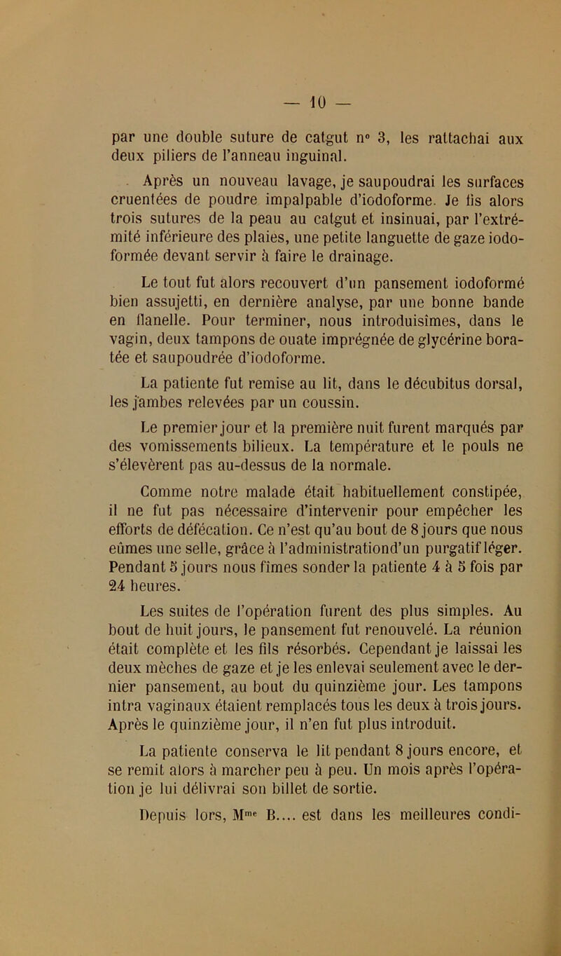 par une double suture de catgut n° 3, les rattachai aux deux piliers de l’anneau inguinal. Après un nouveau lavage, je saupoudrai les surfaces cruenlées de poudre impalpable d’iodoforme. Je lis alors trois sutures de la peau au catgut et insinuai, par l’extré- mité inférieure des plaies, une petite languette de gaze iodo- formée devant servir à faire le drainage. Le tout fut alors recouvert d’un pansement iodoformé bien assujetti, en dernière analyse, par une bonne bande en llanelle. Pour terminer, nous introduisîmes, dans le vagin, deux tampons de ouate imprégnée de glycérine bora- tée et saupoudrée d’iodoforme. La patiente fut remise au lit, dans le décubitus dorsal, les jambes relevées par un coussin. Le premier jour et la première nuit furent marqués par des vomissements bilieux. La température et le pouls ne s’élevèrent pas au-dessus de la normale. Comme notre malade était habituellement constipée, il ne fut pas nécessaire d’intervenir pour empêcher les efforts de défécation. Ce n’est qu’au bout de 8 jours que nous eûmes une selle, grâce à l’administrationd’un purgatif léger. Pendant 3 jours nous fîmes sonder la patiente 4 à 5 fois par 24 heures. Les suites de l’opération furent des plus simples. Au bout de huit jours, le pansement fut renouvelé. La réunion était complète et les fils résorbés. Cependant je laissai les deux mèches de gaze et je les enlevai seulement avec le der- nier pansement, au bout du quinzième jour. Les tampons intra vaginaux étaient remplacés tous les deux à trois jours. Après le quinzième jour, il n’en fut plus introduit. La patiente conserva le lit pendant 8 jours encore, et se remit alors à marcher peu à peu. Un mois après l’opéra- tion je lui délivrai son billet de sortie. Depuis lors, Mme B.... est dans les meilleures condi-