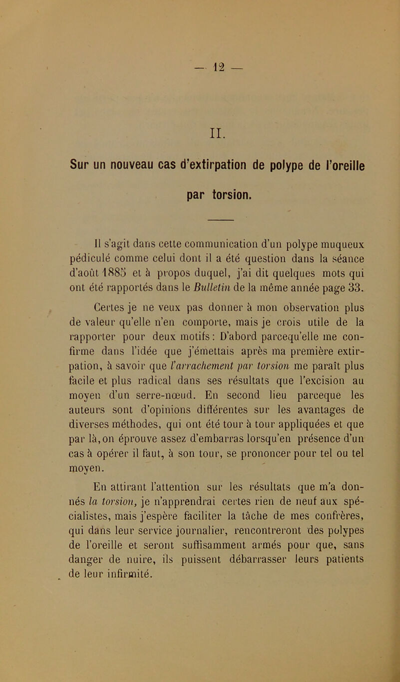 II. Sur un nouveau cas d’extirpation de polype de l’oreille par torsion. Il s’agit dans cette communication d’un polype muqueux pédicule comme celui dont il a été question dans la séance d’août 1885 et à propos duquel, j’ai dit quelques mots qui ont été l’apportés dans le Bulletin de la même année page 33. Certes je ne veux pas donner à mon observation plus de valeur qu’elle n’en comporte, mais je crois utile de la rapporter pour deux motifs: D’abord parcequ’elle me con- firme dans l’idée que j’émettais après ma première extir- pation, à savoir que ïarrachement par torsion me paraît plus facile et plus radical dans ses résultats que l’excision au moyen d’un serre-nœud. En second lieu parceque les auteurs sont d’opinions différentes sur les avantages de diverses méthodes, qui ont été tour à tour appliquées et que par là, on éprouve assez d’embarras lorsqu’en présence d’un cas à opérer il faut, à son tour, se prononcer pour tel ou tel moyen. En attirant l’attention sur les résultats que m’a don- nés la torsion, je n’apprendrai certes rien de neuf aux spé- cialistes, mais j’espère faciliter la tâche de mes confrères, qui dans leur service journalier, rencontreront des polypes de l’oreille et seront suffisamment armés pour que, sans danger de nuire, ils puissent débarrasser leurs patients de leur infirmité.