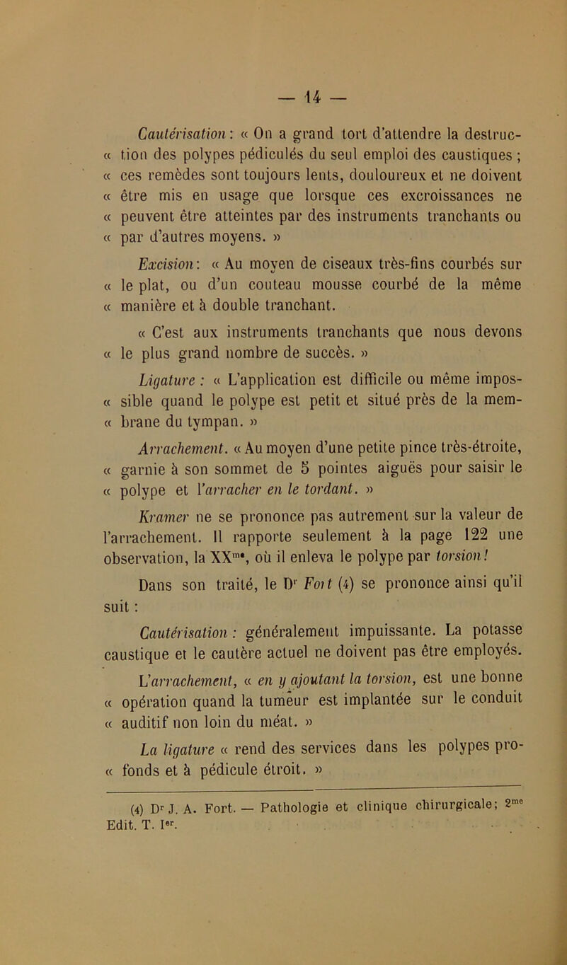 H Cautérisation : « On a grand tort d’attendre la deslruc- « lion des polypes pédiculés du seul emploi des caustiques ; « ces remèdes sont toujours lents, douloureux et ne doivent « être mis en usage que lorsque ces excroissances ne « peuvent être atteintes par des instruments tranchants ou « par d’autres moyens. » Excision: « Au moyen de ciseaux très-fins courbés sur « le plat, ou d’un couteau mousse courbé de la même « manière et à double tranchant. « C’est aux instruments tranchants que nous devons « le plus grand nombre de succès. » Ligature : « L’application est difficile ou même impos- te sible quand le polype est petit et situé près de la mem- « brane du tympan. » Arrachement. « Au moyen d’une petite pince très-étroite, « garnie à son sommet de 5 pointes aiguës pour saisir le « polype et Y arracher en le tordant. » Kramer ne se prononce pas autrement sur la valeur de l’arrachement. Il rapporte seulement à la page 122 une observation, la XXm#, où il enleva le polype par torsion! Dans son traité, le D1 Fmt (4) se prononce ainsi qu’il suit : Cautérisation : généralement impuissante. La potasse caustique et le cautère actuel ne doivent pas être employés. L'arrachement, « en y ajoutant la torsion, est une bonne « opération quand la tumeur est implantée sur le conduit « auditif non loin du méat. » La ligature « rend des services dans les polypes pro- « fonds et à pédicule étroit. » (4) Dr J. A. Fort.— Pathologie et clinique chirurgicale; S1”0 Edit. T. Ier.