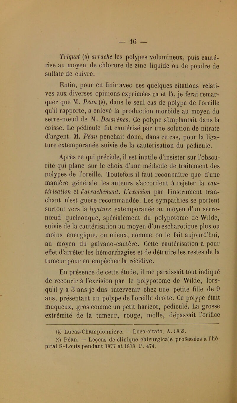 Triquet (s) arrache les polypes volumineux, puis cauté- rise au moyen de chlorure de zinc liquide ou de poudre de sulfate de cuivre. Enfin, pour en finir avec ces quelques citations relati- ves aux diverses opinions exprimées ça et là, je ferai remar- quer que M. Péan (9), dans le seul cas de polype de l’oreille qu’il rapporte, a enlevé la production morbide au moyen du serre-nœud de M. Desarènes. Ce polype s’implantait dans la caisse. Le pédicule fut cautérisé par une solution de nitrate d’argent. M. Péan penchait donc, dans ce cas, pour la liga- ture extemporanée suivie de la cautérisation du pédicule. Après ce qui précède, il est inutile d’insister sur l’obscu- rité qui plane sur le choix d’une méthode de traitement des polypes de l’oreille. Toutefois il faut reconnaître que d’une manière générale les auteurs s’accordent à rejeter la cau- térisation et l’arrachement. L’excision par l’instrument tran- chant n’est guère recommandée. Les sympathies se portent surtout vers la ligature extemporanée au moyen d’un serre- nœud quelconque, spécialement du polypotome de Wilde, suivie de la cautérisation au moyen d’unescharotique plus ou moins énergique, ou mieux, comme on le fait aujourd’hui, au moyen du galvano-cautère. Cette cautérisation a pour effet d’arrêter les hémorrhagies et de détruire les restes de la tumeur pour en empêcher la récidive. En présence de cette étude, il me paraissait tout indiqué de recourir à l’excision par le polypotome de Wilde, lors- qu’il y a 3 ans je dus intervenir chez une petite fille de 9 ans, présentant un polype de l’oreille droite. Ce polype était muqueux, gros comme un petit haricot, pédiculé. La grosse extrémité de la tumeur, rouge, molle, dépassait l’orifice (8j Lucas-Championnière. — Loco-citato. A. 5853. (9) Péan. — Leçons de clinique chirurgicale professées à l'hô- pital S‘-Louis pendant 1877 et 1878. P. 474.