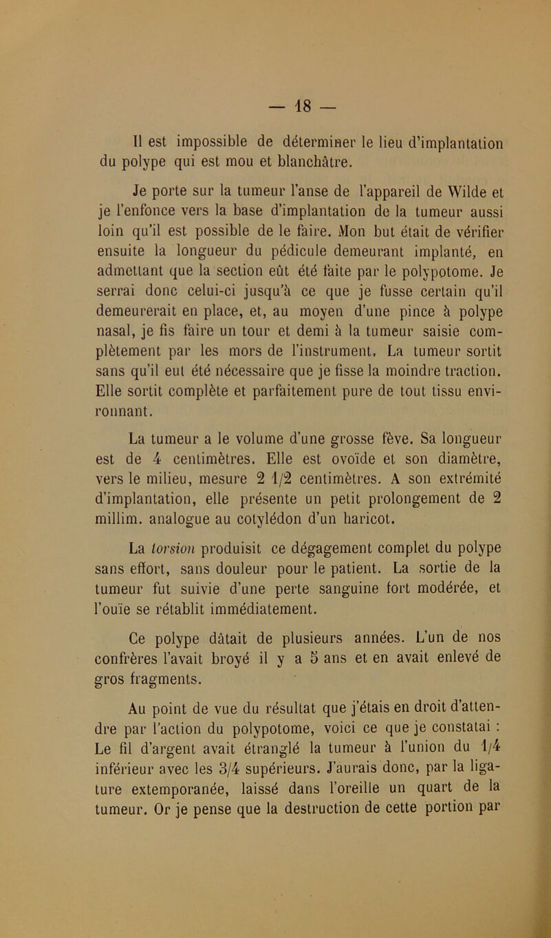 Il est impossible de déterminer le lieu d’implantation du polype qui est mou et blanchâtre. Je porte sur la tumeur l’anse de l’appareil de Wilde et je l’enfonce vers la base d’implantation de la tumeur aussi loin qu’il est possible de le faire. Mon but était de vérifier ensuite la longueur du pédicule demeurant implanté, en admettant que la section eût été faite par le polypotome. Je serrai donc celui-ci jusqu’à ce que je fusse certain qu’il demeurerait en place, et, au moyen d’une pince à polype nasal, je fis faire un tour et demi â la tumeur saisie com- plètement par les mors de l’instrument. La tumeur sortit sans qu’il eut été nécessaire que je fisse la moindre traction. Elle sortit complète et parfaitement pure de tout tissu envi- ronnant. La tumeur a le volume d’une grosse fève. Sa longueur est de 4 centimètres. Elle est ovoïde et son diamètre, vers le milieu, mesure 2 1/2 centimètres. A son extrémité d’implantation, elle présente un petit prolongement de 2 millim. analogue au cotylédon d’un haricot. La torsion produisit ce dégagement complet du polype sans effort, sans douleur pour le patient. La sortie de la tumeur fut suivie d’une perte sanguine fort modérée, et l’ouïe se rétablit immédiatement. Ce polype datait de plusieurs années. L’un de nos confrères l’avait broyé il y a 5 ans et en avait enlevé de gros fragments. Au point de vue du résultat que j’étais en droit d’atten- dre par l’action du polypotome, voici ce que je constatai : Le fil d’argent avait étranglé la tumeur à l’union du 1/4 inférieur avec les 3/4 supérieurs. J’aurais donc, par la liga- ture extemporanée, laissé dans l’oreille un quart de la tumeur. Or je pense que la destruction de cette portion par