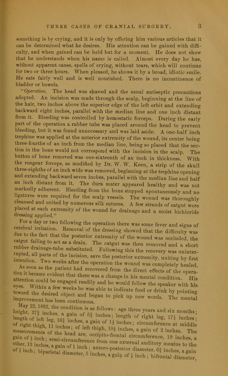 something is by crying, and it is only by offering him various articles that it can be determined what he desires. His attention can be gained with diffi- culty, and when gained can be held but for a moment. He does not show that he understands when his name is called. Almost every day he has, without apparent cause, spells of crying, without tears, which will continue for two or three hours. When pleased, he shows it by a broad, idiotic smile. He eats fairly well and is well nourished. There is no incontinence of bladder or bowels. “Operation. The head was shaved and the usual antiseptic precautions adopted. An incision was made through the scalp, beginning at the line of the hair, two inches above the superior edge of the left orbit and extending backward eight inches, parallel with the median line and one inch distant from it. Bleeding was controlled by hemostatic forceps. During the early part of the operation a rubber tube was placed around the head to prevent bleeding, but it was found unnecessary and was laid aside. A one-half inch trephine was applied at the anterior extremity of the wound, its center being three-fourths of an inch from the median line, being so placed that the sec- tion in the bone would not correspond with the incision in the scalp. The button of bone removed was one-sixteenth of an inch in thickness. With the rongeur forceps, as modified by Dr. W. W. Keen, a strip of the skull three-eighths of an inch wide was removed, beginning at the trephine opening and extending backward seven inches, parallel with the median line and half an inch distant from it. The dura mater appeared healthy and was not markedly adherent. Bleeding from the bone stopped spontaneously and no ligatures were required for the scalp vessels. The wound was thoroughly cleansed and united by numerous silk sutures. A few strands of catgut were placed at each extremity of the wound for drainage and a moist bichloride dressing applied.” For a day or two following the operation there was some fever and signs of cerebral irritation. Removal of the dressing showed that the difficulty was due to the fact that the posterior extremity of the wound was occluded, the catgut failing to act as a drain. The catgut was then removed and a short runted ah“T? X ^7^ Following this ^ recovery was uninter- upted, all parts of the incision, save the posterior extremity, uniting bv first intention. Two weeks after the operation the wound was completely healed tion^her* “ *- ^ reCOVered from the direct effects of the opera- attention am<l f!ldent that there was a chanSe iu his mental condition. His eyes Within^f 5®adlly and he would fo11™ the speaker with his toward the 2 7 Z 6 7™ aWe t0 indicate food or drink b7 pointing toward the desired object and began to pick up new words The mental improvement has been continuous. -the mental height' In fn\the C°ndUi0n i8 ES f0ll0WS: aS« three years and six months • el* * i,,clr/.,ength of **. m i»ch«; of right tliiirh 1 f: a gam of 1? inchea; circumference at middle - hEd0 Sh' * inches'a^ °f 2 «»<=!»«. The gain of A inch - « • • are’ o^P^o-frontal circumference, 19 inches a other. 13 incL, a It0' luditor>’ me*** to the
