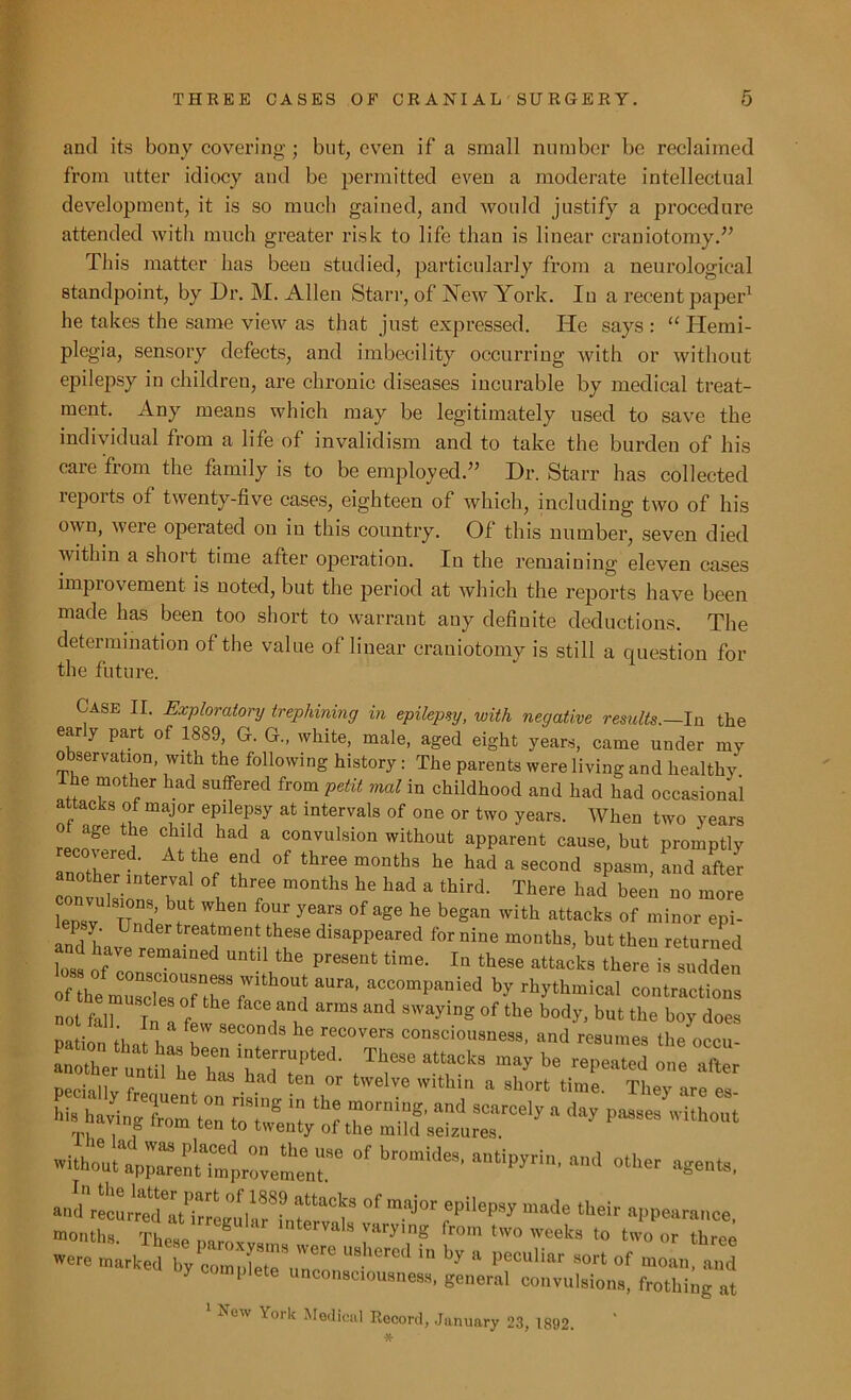 and its bony covering ; but, even if a small number be reclaimed from utter idiocy and be permitted even a moderate intellectual development, it is so much gained, and would justify a procedure attended! with much greater risk to life than is linear craniotomy.” This matter has beeu studied, particularly from a neurological standpoint, by Dr. M. Allen Starr, of New York. In a recent paper1 he takes the same view as that just expressed. He says : “ Hemi- plegia, sensory defects, and imbecility occurring with or without epilepsy in children, are chronic diseases incurable by medical treat- ment. Any means which may be legitimately used to save the individual from a life of invalidism and to take the burden of his care from the family is to be employed.’1 Dr. Starr has collected reports of twenty-five cases, eighteen of which, including two of his own, weie operated ou in this country. Of this number, seven died within a short time after operation. In the remaining eleven cases impiovement is noted, but the period at which the reports have been made has been too short to warrant any definite deductions. The determination of the value of linear craniotomy is still a question for the future. Case II. Exploratory trephining in epilepsy, with negative results.—In. the early part of 1889, G. G„ white, male, aged eight years, came under my observation, with the following history: The parents were living and healthy ihe mother had suffered from petit mol in childhood and had had occasional attacks of major epilepsy at intervals of one or two years. When two years re,!86 Cihlk! had E convulsion without apparent cause, but promptly anothertlt i f h °f ^ m°nthS he had a secoud sPasm> and after nother interval of three months he had a third. There had been no more lepVy11 Und ^ l116'1 *7 ^ °f 1^ h<3 began with attacks of ™°or epi- and h Ueat.ment these disappeared for nine months, but then returned loss of con'1 Until,the PreSGUt time- lD these stacks there is sudden ofthe muscirTthef !aUra’ aC\COmpanied by rhythmical contractions not fall In / amS and SwayinS of the body, but the boy does nation H H f W Seconds he recovers consciousness, and resumes the occu- another untiMie T* late!:rupted- These attacks may be repeated one after Peciallv f ias had ten or twelve within a short time. They are es hi. havingtan STwtn^f IT'??' ““ SCOrCe', “ day l,aa5es rp, . 6 Ien to twenty of the mild seizures. °f — ■««*. °f maj0t epi‘epSy — W-mnce. months. TW rarying from two ™eks to two or three were marked by completeVn^ USherCd ,n by a peculiar sort of moan, and oy complete unconsciousness, general convulsions, frothing at Row York Medical Record, January 23, 1892.