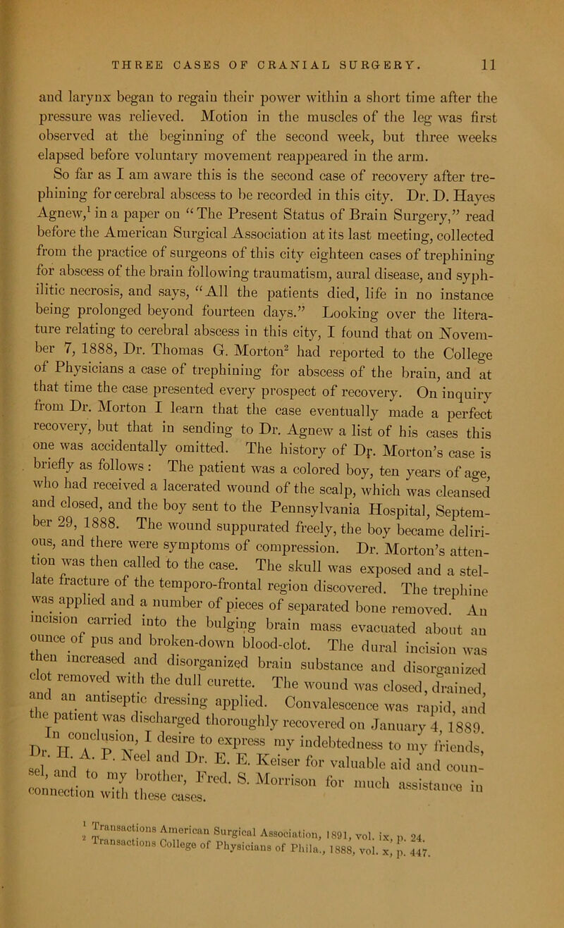 and larynx began to regain their power within a short time after the pressure was relieved. Motion in the muscles of the leg was first observed at the beginning of the second week, but three weeks elapsed before voluntary movement reappeared in the arm. So far as I am aware this is the second case of recovery after tre- phining for cerebral abscess to be recorded in this city. Dr. D. Hayes Agnew,1 in a paper on “ The Present Status of Brain Surgery,” read before the American Surgical Associatiou at its last meeting, collected from the practice of surgeons of this city eighteen cases of trephining for abscess of the brain following traumatism, aural disease, aud syph- ilitic necrosis, and says, “All the patients died, life in no instance being prolonged beyond fourteen days.” Looking over the litera- ture relating to cerebral abscess in this city, I found that on Novem- ber 7, 1888, Dr. Thomas G. Morton2 had reported to the College of Physicians a case of trephining for abscess of the brain, and at that time the case presented every prospect of recovery. On inquiry from Dr. Morton I learn that the case eventually made a perfect recovery, but that in sending to Dr. Agnew a list of his cases this one was accidentally omitted. The history of Dr. Morton’s case is briefly as follows : The patient was a colored boy, ten years of age, who had received a lacerated wound of the scalp, which was cleansed and closed, and the boy sent to the Pennsylvania Hospital, Septem- ber 29, 1888. The wound suppurated freely, the boy became deliri- ous, and there were symptoms of compression. Dr. Morton’s atten- tion was then called to the case. The skull was exposed and a stel- ate fracture of the temporo-frontal region discovered. The trephine was applied and a number of pieces of separated bone removed. An incision carried into the bulging brain mass evacuated about an ounce of pus and broken-down blood-clot. The dural incision was then increased and disorganized brain substance and disorganized clo removed with the dull curette. The wound was closed, drained, and an antiseptic dressing applied. Convalescence was rapid and the patient was discharged thoroughly recovered on January 4 1889 Dr IT0'T H’ 1 de?P°TPraSS m-v “Redness to my friends, se ' ^ !,Ud D,'; K E' Kciser f<>‘- valuable aid id couif ■el, and to my brother, Fred. S. Morrison for much assistance in connection with these cases. assistance in ! factions American Surgical Association, 1891, vol. ix p 24 Transactions College of Physicians of Phila!, 1888, vol. x, £ 447.