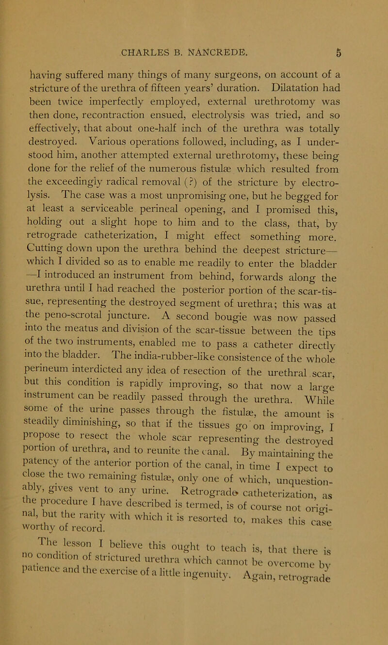 having suffered many things of many surgeons, on account of a stricture of the urethra of fifteen years’ duration. Dilatation had been twice imperfectly employed, external urethrotomy was then done, recontraction ensued, electrolysis was tried, and so effectively, that about one-half inch of the urethra was totally destroyed. Various operations followed, including, as I under- stood him, another attempted external urethrotomy, these being done for the relief of the numerous fistulas which resulted from the exceedingly radical removal (?) of the stricture by electro- lysis. The case was a most unpromising one, but he begged for at least a serviceable perineal opening, and I promised this, holding out a slight hope to him and to the class, that, by retrograde catheterization, I might effect something more. Cutting down upon the urethra behind the deepest stricture which I divided so as to enable me readily to enter the bladder —I introduced an instrument from behind, forwards along the urethra until I had reached the posterior portion of the scar-tis- sue, representing the destroyed segment of urethra; this was at the peno-sciotal juncture. A second bougie was now passed into the meatus and division of the scar-tissue between the tips of the two instruments, enabled me to pass a catheter directly into the bladder. The india-rubber-like consistence of the whole perineum interdicted any idea of resection of the urethral scar, but this condition is rapidly improving, so that now a large instrument can be readily passed through the urethra. While some of the urine passes through the fistula?, the amount is steadily diminishing, so that if the tissues go on improving, I propose to resect the whole scar representing the destroyed portion of urethra, and to reunite the canal. By maintaining the patency of the anterior portion of the canal, in time I expect to close the two remaining fistula?, only one of which, unquestion- y’ glVej vent to any urine- Retrograde- catheterization, as the procedure I have described is termed, is of course not oriffi- nal, but the rarity with which it is resorted to, makes this case The lesson I believe this ought to teach is, that there is no condition of stnctured urethra which cannot be overcome bv I .thence and the exercise of a little ingenuity. Again, retrograde
