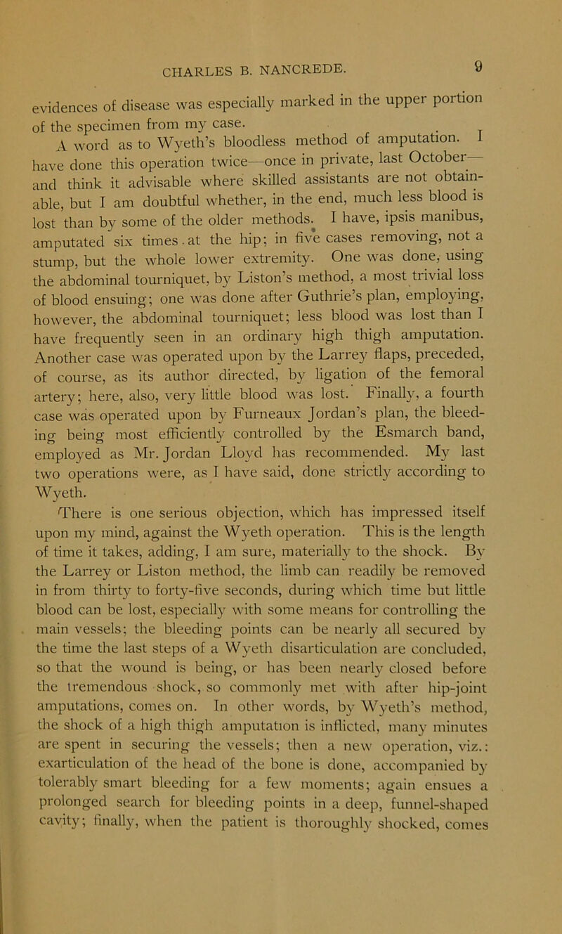 evidences of disease was especially marked in the upper portion of the specimen from my case. A word as to Wyeth’s bloodless method of amputation. 1 have done this operation twice—once in private, last Octobei — and think it advisable where skilled assistants are not obtain- able, but I am doubtful whether, in the end, much less blood is lost than by some of the older methods.^ I have, ipsis manibus, amputated six times.at the hip; in five cases removing, not a stump, but the whole lower extremity. One was done, using the abdominal tourniquet, by Liston’s method, a most tiivial loss of blood ensuing; one was done after Guthrie’s plan, employing, however, the abdominal tourniquet; less blood was lost than I have frequently seen in an ordinary high thigh amputation. Another case was operated upon by the Larrey flaps, preceded, of course, as its author directed, by ligation of the femoral artery; here, also, very little blood was lost. Finally, a fourth case was operated upon by Furneaux Jordan s plan, the bleed- ing being most efficiently controlled by the Esmarch band, employed as Mr. Jordan Lloyd has recommended. My last two operations were, as I have said, done strictly according to Wyeth. There is one serious objection, which has impressed itself upon my mind, against the Wyeth operation. This is the length of time it takes, adding, I am sure, materially to the shock. By the Larrey or Liston method, the limb can readily be removed in from thirty to forty-flve seconds, during which time but little blood can be lost, especially with some means for controlling the main vessels; the bleeding points can be nearly all secured by the time the last steps of a Wyeth disarticulation are concluded, so that the wound is being, or has been nearly closed before the tremendous shock, so commonly met with after hip-joint amputations, comes on. In other words, by Wyeth’s method, the shock of a high thigh amputation is inflicted, many minutes are spent in securing the vessels; then a new operation, viz.: exarticulation of the head of the bone is done, accompanied by tolerably smart bleeding for a few moments; again ensues a prolonged search for bleeding points in a deep, funnel-shaped cavity; finally, when the patient is thoroughly shocked, comes