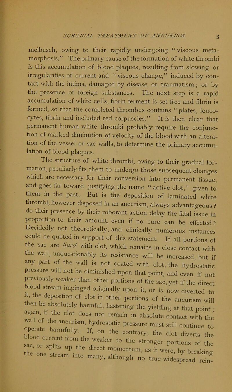 melbusch, owing to their rapidly undergoing “ viscous meta- morphosis.” The primary cause of the formation of white thrombi irregularities of current and “ viscous change,” induced by con- tact with the intima, damaged by disease or traumatism ; or by the presence of foreign substances. The next step is a rapid accumulation of white cells, fibrin ferment is set free and fibrin is formed, so that the completed thrombus contains “ plates, leuco- cytes, fibrin and included red corpuscles.” It is then clear that permanent human white thrombi probably require the conjunc- tion of marked diminution of velocity of the blood with an altera- tion of the vessel or sac walls, to determine the primary accumu- lation of blood plaques. The structure of white thrombi, owing to their gradual for- mation, peculiarly fits them to undergo those subsequent changes which are necessary for their conversion into permanent tissue, them in the past. But is the deposition of laminated white thrombi, however disposed in an aneurism, always advantageous ? do their presence by their roborant action delay the fatal issue in proportion to their amount, even if no cure can be effected ? Decidedly not theoretically, and clinically numerous instances could be quoted in support of this statement. If all portions of the sac are lined, with clot, which remains in close contact with the wall, unquestionably its resistance will be increased, but if any part of the wall is not coated with clot, the hydrostatic pressure will not be diminished upon that point, and even if not previously weaker than other portions of the sac, yet if the direct blood stream imnir Irrorl s-\ 1 1 • . • is this accumulation of blood plaques, resulting from slowing or and goes far toward justifying the name “active clot,” given to direct momentum, as it were, by breaking many, although no true widespread rein-