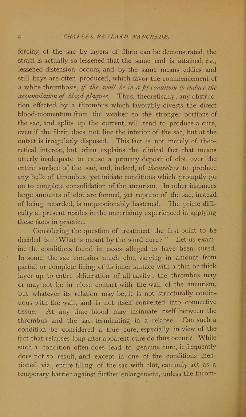forcing of the sac by layers of fibrin can be demonstrated, the strain is actually so lessened that the same end is attained, i.e., lessened distension occurs, and by the same means eddies and still bays are often produced, which favor the commencement of a white thrombosis, if the wall be in a fit condition to induce the accumulation of blood plaques. Thus, theoretically, any obstruc- tion effected by a thrombus which favorably diverts the direct blood-momentum from the weaker to the stronger portions of the sac, and splits up the current, will tend to produce a cure, even if the fibrin does not line the interior of the sac, but at the outset is irregularly disposed. This fact is not merely of theo- retical interest, but often explains the clinical fact that means utterly inadequate to cause a primary deposit of clot over the entire surface of the sac, and, indeed, of themselves to produce any bulk of thrombus, yet initiate conditions which promptly go on to complete consolidation of the aneurism. In other instances large amounts of clot are formed, yet rupture of the sac, instead of being retarded, is unquestionably hastened. The prime diffi- culty at present resides in the uncertainty experienced in applying these facts in practice. Considering the question of treatment the first point to be decided is, “ What is meant by the word cure? ” Let us exam- ine the conditions found in cases alleged to have been cured. In some, the sac contains much clot, varying in amount from partial or complete lining of its inner surface with a thin or thick layer up to entire obliteration of all cavity; the thrombus may or may not be in close contact with the wall of the aneurism, but whatever its relation may be, it is not structurally contin- uous with the wall, and is not itself converted into connective tissue. At any time blood may insinuate itself between the thrombus and the sac, terminating in a relapse. Can such a condition be considered a true cure, especially in view of the fact that relapses long after apparent cure do thus occur ? While such a condition often does lead to genuine cure, it frequently does not so result, and except in one of the conditions men- tioned, viz., entire filling of the sac with clot, can only act as a temporary barrier against further enlargement, unless the throm-