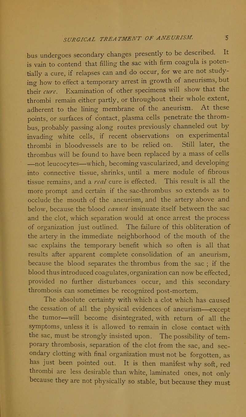 bus undergoes secondary changes presently to be described. It is vain to contend that filling the sac with firm coagula is poten- tially a cure, if relapses can and do occur, for we are not study- ing how to effect a temporary arrest in growth of aneurisms, but their cure. Examination of other specimens will show that the thrombi remain either partly, or throughout their whole extent, adherent to the lining membrane of the aneurism. At these points, or surfaces of contact, plasma cells penetrate the throm- bus, probably passing along routes previously channeled out by invading white cells, if recent observations on experimental thrombi in bloodvessels are to be relied on. Still later, the thrombus will be found to have been replaced by a mass of cells —not leucocytes—which, becoming vascularized, and developing into connective tissue, shrinks, until a mere nodule of fibrous tissue remains, and a real cure is effected. This result is all the more prompt and certain if the sac-thrombus so extends as to occlude the mouth of the aneurism, and the artery above and below, because the 'blood cannot insinuate itself between the sac and the clot, which separation would at once arrest the process of organization just outlined. The failure of this obliteration of the artery in the immediate neighborhood of the mouth of the sac explains the temporary benefit which so often is all that results after apparent complete consolidation of an aneurism, because the blood separates the thrombus from the sac ; if the blood thus introduced coagulates, organization can now be effected, provided no further disturbances occur, and this secondary thrombosis can sometimes be recognized post-mortem. The absolute certainty with which a clot which has caused the cessation of all the physical evidences of aneurism—except the tumor—will become disintegrated, with return of all the symptoms, unless it is allowed to remain in close contact with the sac, must be strongly insisted upon. The possibility of tem- porary thrombosis, separation of the clot from the sac, and sec- ondary clotting with final organization must not be forgotten, as has just been pointed out. It is then manifest why soft, red thrombi are less desirable than white, laminated ones, not only because they are not physically so stable, but because they must