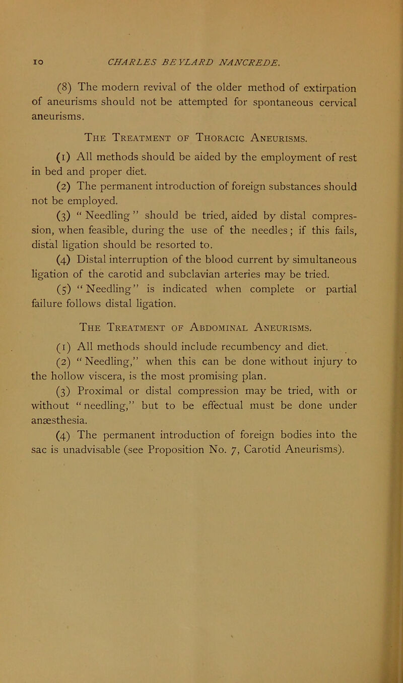 (8) The modern revival of the older method of extirpation of aneurisms should not be attempted for spontaneous cervical aneurisms. The Treatment of Thoracic Aneurisms. (1) All methods should be aided by the employment of rest in bed and proper diet. (2) The permanent introduction of foreign substances should not be employed. (3) “ Needling ” should be tried, aided by distal compres- sion, when feasible, during the use of the needles; if this fails, distal ligation should be resorted to. (4) Distal interruption of the blood current by simultaneous ligation of the carotid and subclavian arteries may be tried. (5) “Needling” is indicated when complete or partial failure follows distal ligation. The Treatment of Abdominal Aneurisms. (1) All methods should include recumbency and diet. (2) “ Needling,” when this can be done without injury to the hollow viscera, is the most promising plan. (3) Proximal or distal compression may be tried, with or without “needling,” but to be effectual must be done under anaesthesia. (4) The permanent introduction of foreign bodies into the sac is unadvisable (see Proposition No. 7, Carotid Aneurisms).