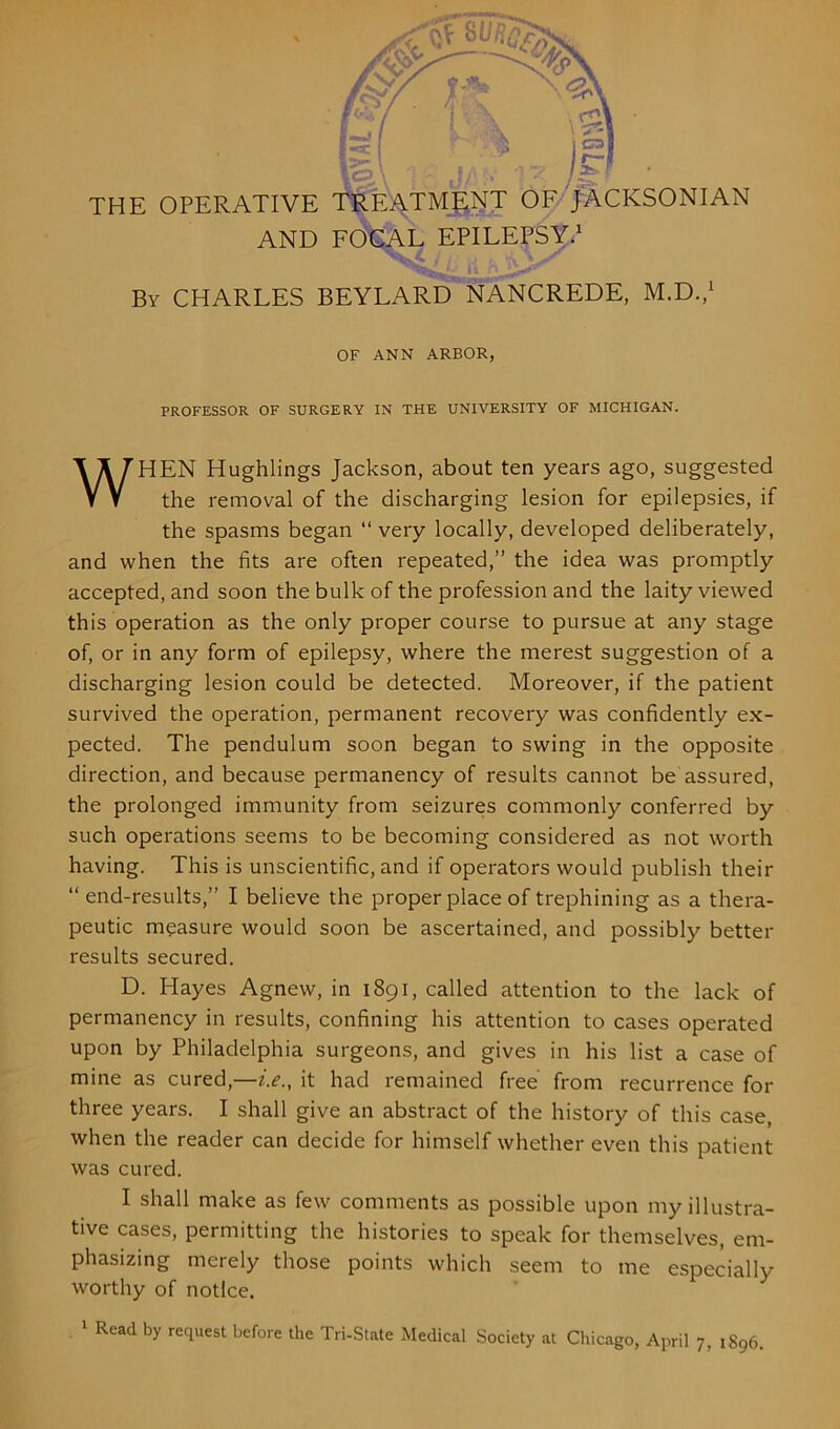 icpA • j/ . •' jgr THE OPERATIVE TREATMENT OF JACKSONIAN AND FOCAL EPILEPSY.1 By CHARLES BEYLARD NANCREDE, M.D.,1 OF ANN ARBOR, PROFESSOR OF SURGERY IN THE UNIVERSITY OF MICHIGAN. WHEN Hughlings Jackson, about ten years ago, suggested the removal of the discharging lesion for epilepsies, if the spasms began “ very locally, developed deliberately, and when the fits are often repeated,” the idea was promptly accepted, and soon the bulk of the profession and the laity viewed this operation as the only proper course to pursue at any stage of, or in any form of epilepsy, where the merest suggestion of a discharging lesion could be detected. Moreover, if the patient survived the operation, permanent recovery was confidently ex- pected. The pendulum soon began to swing in the opposite direction, and because permanency of results cannot be assured, the prolonged immunity from seizures commonly conferred by such operations seems to be becoming considered as not worth having. This is unscientific, and if operators would publish their “ end-results,” I believe the proper place of trephining as a thera- peutic measure would soon be ascertained, and possibly better results secured. D. Hayes Agnew, in 1891, called attention to the lack of permanency in results, confining his attention to cases operated upon by Philadelphia surgeons, and gives in his list a case of mine as cured,—i.e., it had remained free from recurrence for three years. I shall give an abstract of the history of this case, when the reader can decide for himself whether even this patient was cured. I shall make as few comments as possible upon my illustra- tive cases, permitting the histories to speak for themselves, em- phasizing merely those points which seem to me especially worthy of notice.