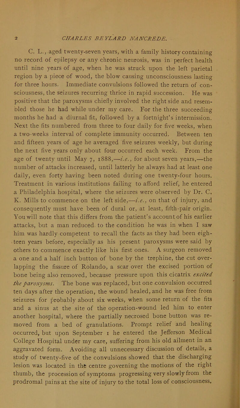 C. L., aged twenty-seven years, with a family history containing no record of epilepsy or any chronic neurosis, was in perfect health until nine years of age, when he was struck upon the left parietal region by a piece of wood, the blow causing unconsciousness lasting for three hours. Immediate convulsions followed the return of con- sciousness, the seizures recurring thrice in rapid succession. He was positive that the paroxysms chiefly involved the right side and resem- oled those he had while under my care. For the three succeeding months he had a diurnal fit, followed by a fortnight’s intermission. Next the fits numbered from three to four daily for five weeks, when a two-weeks interval of complete immunity occurred. Between ten and fifteen years of age he averaged five seizures weekly, but during the next five years only about four occurred each week. From the age of twenty until May 7, 1888,—i. e., for about seven years,—the number of attacks increased, until latterly he always had at least one daily, even forty having been noted during one twenty-four hours. Treatment in various institutions failing to afford relief, he entered a Philadelphia hospital, where the seizures were observed by Dr. C. K. Mills to commence on the left side,—i.e., on that of injury, and consequently must have been of dural or, at least, fifth-pair origin. You will note that this differs from the patient’s account of his earlier attacks, but a man reduced to the condition he was in when I saw him was hardly competent to recall the facts as they had been eigh- ■ teen years before, especially as his present paroxysms were said by others to commence exactly like his first ones. A surgeon removed a one and a half inch button of bone by the trephine, the cut over- lapping the fissure of Rolando, a scar over the excised portion of bone being also removed, because pressure upon this cicatrix excited the paroxysms. The bone was replaced, but one convulsion occurred ten days after the operation, the wound healed, and he was free from seizures for probably about six weeks, when some return of the fits and a sinus at the site of the operation-wound led him to enter another hospital, where the partially necrosed bone button was re- moved from a bed of granulations. Prompt relief and healing occurred, but upon September 1 he entered the Jefferson Medical College Hospital under my care, suffering from his old ailment in an aggravated form. Avoiding all unnecessary discussion of details, a study of twenty-five of the convulsions showed that the discharging lesion was located in the centre governing the motions of the right thumb, the procession of symptoms progressing very slowly from the prodromal pains at the site of injury to the total loss of consciousness.