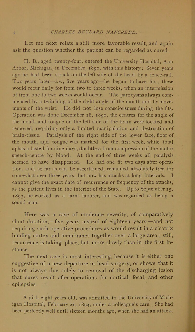 Let me next relate a still more favorable result, and again ask the question whether the patient can be regarded as cured. H. B., aged twenty-four, entered the University Hospital, Ann Arbor, Michigan, in December, 1890, with this history: Seven years ago he had been struck on the left side of the head by a fence-rail. Two years later—i.e., five years ago—he began to have fits; these would recur daily for from two to three weeks, when an intermission of from one to two weeks would occur. The paroxysms always com- menced by a twitching of the right angle of the mouth and by move- ments of the wrist. He did not lose consciousness during the fits. Operation was done December 18, 1890, the centres for the angle of the mouth and tongue on the left side of the brain were located and removed, requiring only a limited manipulation and destruction of brain-tissue. Paralysis of the right side of the lower face, floor of the mouth, and tongue was marked for' the first week, while total aphasia lasted for nine days, doubtless from compression of the motor speech-centre by blood. At the end of three weeks all paralysis seemed to have disappeared. He had one fit two days after opera- tion, and, so far as can be ascertained, remained absolutely free for somewhat over three years, but now has attacks at long intervals. I cannot give the exact date of recurrence or frequency of the attacks, as the patient lives in the interior of the State. Up to September 15, 1893, he worked as a farm laborer, and was regarded as being a sound man. Here was a case of moderate severity, of comparatively short duration,—five years instead of eighteen years,—and not requiring such operative procedures as would result in a cicatrix binding cortex and membranes together over a large area; still, recurrence is taking place, but more slowly than in the first in- stance. The next case is most interesting, because it is either one suggestive of a new departure in head surgery, or shows that it is not always due solely to removal of the discharging lesion that cures result after operations for cortical, focal, and other epilepsies. A girl, eight years old, was admitted to the University of Mich- igan Hospital, February 21, 1894, under a colleague’s care. She had been perfectly well until sixteen months ago, when she had an attack,