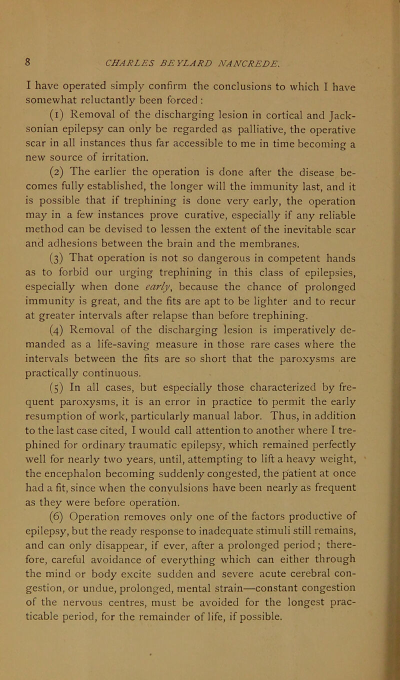 I have operated simply confirm the conclusions to which I have somewhat reluctantly been forced : (1) Removal of the discharging lesion in cortical and Jack- sonian epilepsy can only be regarded as palliative, the operative scar in all instances thus far accessible to me in time becoming a new source of irritation. (2) The earlier the operation is done after the disease be- comes fully established, the longer will the immunity last, and it is possible that if trephining is done very early, the operation may in a few instances prove curative, especially if any reliable method can be devised to lessen the extent of the inevitable scar and adhesions between the brain and the membranes. (3) That operation is not so dangerous in competent hands as to forbid our urging trephining in this class of epilepsies, especially when done early, because the chance of prolonged immunity is great, and the fits are apt to be lighter and to recur at greater intervals after relapse than before trephining. (4) Removal of the discharging lesion is imperatively de- manded as a life-saving measure in those rare cases where the intervals between the fits are so short that the paroxysms are practically continuous. (5) In all cases, but especially those characterized by fre- quent paroxysms, it is an error in practice to permit the early resumption of work, particularly manual labor. Thus, in addition to the last case cited, I would call attention to another where I tre- phined for ordinary traumatic epilepsy, which remained perfectly well for nearly two years, until, attempting to lift a heavy weight, the encephalon becoming suddenly congested, the patient at once had a fit, since when the convulsions have been nearly as frequent as they were before operation. (6) Operation removes only one of the factors productive of epilepsy, but the ready response to inadequate stimuli still remains, and can only disappear, if ever, after a prolonged period; there- fore, careful avoidance of everything which can either through the mind or body excite sudden and severe acute cerebral con- gestion, or undue, prolonged, mental strain—constant congestion of the nervous centres, must be avoided for the longest prac- ticable period, for the remainder of life, if possible.