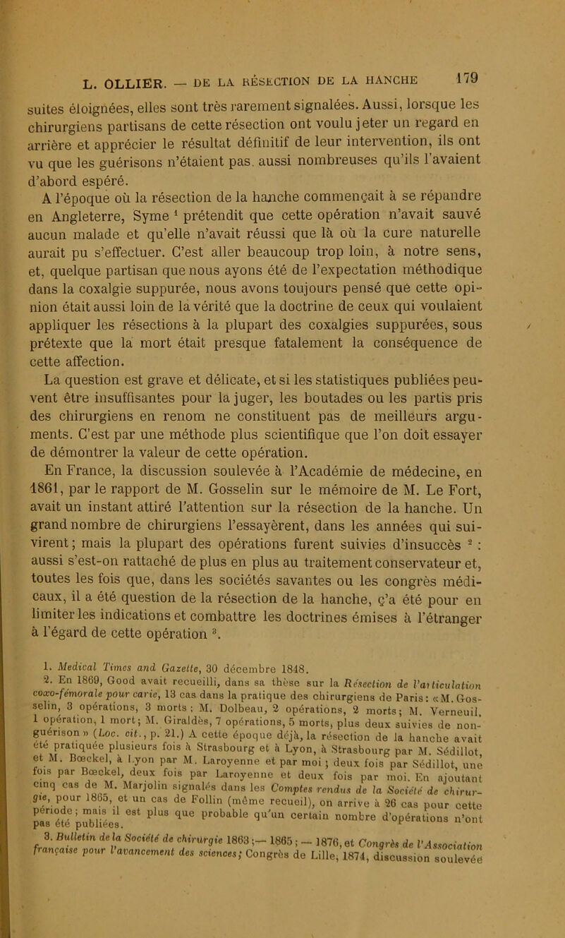 suites éloignées, elles sont très rarement signalées. Aussi, lorsque les chirurgiens partisans de cette résection ont voulu jeter un regard en arrière et apprécier le résultat définitif de leur intervention, ils ont vu que les guérisons n’étaient pas. aussi nombreuses qu’ils l’avaient d’abord espéré. A l’époque où la résection de la hanche commençait à se répandre en Angleterre, Syme 1 2 prétendit que cette opération n’avait sauvé aucun malade et qu’elle n’avait réussi que là où la cure naturelle aurait pu s’effectuer. C’est aller beaucoup trop loin, à notre sens, et, quelque partisan que nous ayons été de l’expectation méthodique dans la coxalgie suppurée, nous avons toujours pensé qué cette opi- nion était aussi loin de la vérité que la doctrine de ceux qui voulaient appliquer les résections à la plupart des coxalgies suppurées, sous prétexte que la mort était presque fatalement la conséquence de cette affection. La question est grave et délicate, et si les statistiques publiées peu- vent être insuffisantes pour la juger, les boutades ou les partis pris des chirurgiens en renom ne constituent pas de meilleurs argu- ments. C’est par une méthode plus scientifique que l’on doit essayer de démontrer la valeur de cette opération. En France, la discussion soulevée à l’Académie de médecine, en 1861, par le rapport de M. Gosselin sur le mémoire de M. Le Fort, avait un instant attiré l’attention sur la résection de la hanche. Un grand nombre de chirurgiens l’essayèrent, dans les années qui sui- virent ; mais la plupart des opérations furent suivies d’insuccès - : aussi s’est-on rattaché de plus en plus au traitement conservateur et, toutes les fois que, dans les sociétés savantes ou les congrès médi- caux, il a été question de la résection de la hanche, ç’a été pour en limiter les indications et combattre les doctrines émises à l’étranger à l’égard de cette opération 3. 1. Medical Times and Gazette, 30 décembre 1848. 2. En 1869, Good avait recueilli, dans sa thèse sur la Résection de l’ai ticulation coxo-fémorale pour carie, 13 cas dans la pratique des chirurgiens de Paris: «M. Gos- selin, 3 opérations, 3 morts; M. Dolbeau, 2 opérations, 2 morts; M. Verneuil, 1 opération, 1 mort; M. Giraldès, 7 opérations, 5 morts, plus deux suivies de non- guérison » (Loc cit., p. 21.) A cette époque déjà, la résection de la hanche avait ete praüquee plusmurs fois à Strasbourg et à Lyon, à Strasbourg par M. Sédillot et M. Boeekel, a l.yon par M. Laroyenne et par moi ; deux fois par Sédillot, une fois par Bœclcel, deux fois par Laroyenne et deux fois par moi. En ajoutant cinq cas de M. Marjolin signalés dans les Comptes rendus de la Société de chirur- gie, pour )8bo, et un cas de Follin (môme recueil), on arrive à 26 cas pour cette pas*éfé publiées.^ ? ^ ^ Pr°bable qU'un Certain nombre ^opérations n’ont 3. Bulletin delà Société de chirurgie 1863 ;- 1865 ; - 1876,et Congrès de l'Association fançaise pour l avancement des sciences; Congrès de Lille, 1874, discussion soulevée