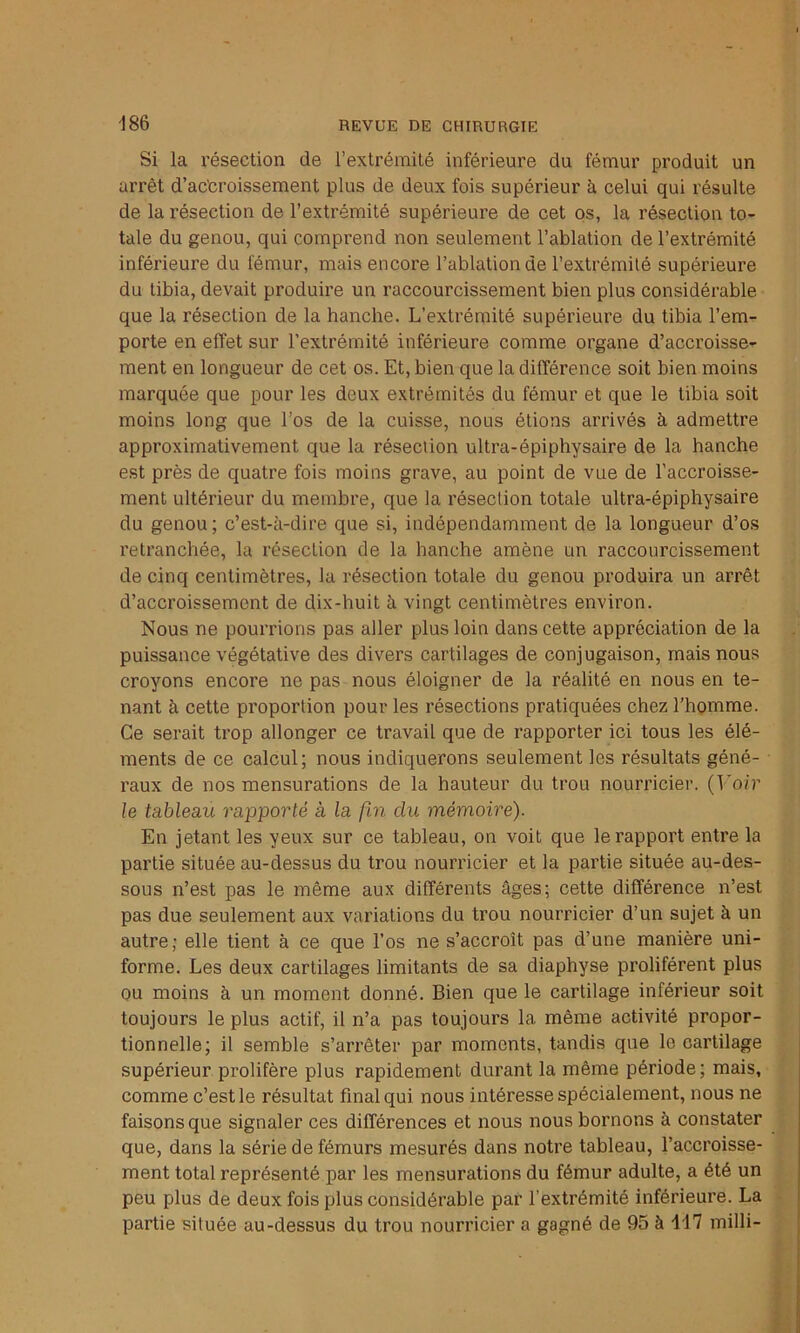 Si la résection de l’extrémité inférieure du fémur produit un arrêt d’ac'croissement plus de deux fois supérieur à celui qui résulte de la résection de l’extrémité supérieure de cet os, la résection to- tale du genou, qui comprend non seulement l’ablation de l’extrémité inférieure du fémur, mais encore l’ablation de l’extrémité supérieure du tibia, devait produire un raccourcissement bien plus considérable que la résection de la hanche. L’extrémité supérieure du tibia l’em- porte en effet sur l’extrémité inférieure comme organe d’accroisse- ment en longueur de cet os. Et, bien que la différence soit bien moins marquée que pour les deux extrémités du fémur et que le tibia soit moins long que l’os de la cuisse, nous étions arrivés à admettre approximativement que la résection ultra-épiphysaire de la hanche est près de quatre fois moins grave, au point de vue de l’accroisse- ment ultérieur du membre, que la résection totale ultra-épiphysaire du genou; c’est-à-dire que si, indépendamment de la longueur d’os retranchée, la résection de la hanche amène un raccourcissement de cinq centimètres, la résection totale du genou produira un arrêt d’accroissement de dix-huit à vingt centimètres environ. Nous ne pourrions pas aller plus loin dans cette appréciation de la puissance végétative des divers cartilages de conjugaison, mais nous croyons encore ne pas nous éloigner de la réalité en nous en te- nant à cette proportion pour les résections pratiquées chez l’homme. Ce serait trop allonger ce travail que de rapporter ici tous les élé- ments de ce calcul; nous indiquerons seulement les résultats géné- raux de nos mensurations de la hauteur du trou nourricier. (Voir le tableau rapporté a la fin du mémoire). En jetant les yeux sur ce tableau, on voit que le rapport entre la partie située au-dessus du trou nourricier et la partie située au-des- sous n’est pas le même aux différents âges; cette différence n’est pas due seulement aux variations du trou nourricier d’un sujet à un autre; elle tient à ce que l’os ne s’accroît pas d’une manière uni- forme. Les deux cartilages limitants de sa diaphyse prolifèrent plus ou moins à un moment donné. Bien que le cartilage inférieur soit toujours le plus actif, il n’a pas toujours la même activité propor- tionnelle; il semble s’arrêter par moments, tandis que le cartilage supérieur prolifère plus rapidement durant la même période; mais, comme c’est le résultat final qui nous intéresse spécialement, nous ne faisons que signaler ces différences et nous nous bornons à constater que, dans la série de fémurs mesurés dans notre tableau, l’accroisse- ment total représenté par les mensurations du fémur adulte, a été un peu plus de deux fois plus considérable par l’extrémité inférieure. La partie située au-dessus du trou nourricier a gagné de 95 à 117 milli-