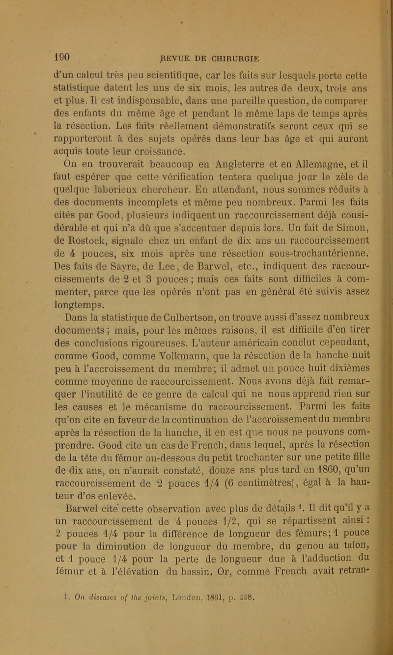 d’un calcul très peu scientifique, car les faits sur lesquels porte cette statistique datent les uns de six mois, les autres de deux, trois ans et plus. Il est indispensable, dans une pareille question, de comparer des enfants du même âge et pendant le même laps de temps après la résection. Les faits réellement démonstratifs seront ceux qui se rapporteront à des sujets opérés dans leur bas âge et qui auront acquis toute leur croissance. On en trouverait beaucoup en Angleterre et en Allemagne, et il faut espérer que cette vérification tentera quelque jour le zèle de quelque laborieux chercheur. En attendant, nous sommes réduits à des documents incomplets et même peu nombreux. Parmi les faits cités par Good, plusieurs indiquent un raccourcissement déjà consi- dérable et qui n’a dû que s’accentuer depuis lors. Un fait de Simon, de Rostock, signale chez un enfant de dix ans un raccourcissement de 4 pouces, six mois après une résection sous-trochantérienne. Des faits de Sayre, de Lee, de Barwel, etc., indiquent des raccour- cissements de 2 et 3 pouces ; mais ces faits sont difficiles à com- menter, parce que les opérés n’ont pas en général été suivis assez longtemps. Dans la statistique de Culbertson, on trouve aussi d’assez nombreux documents ; mais, pour les mêmes raisons, il est difficile d’en tirer des conclusions rigoureuses. L’auteur américain conclut cependant, comme Good, comme Volkmann, que la résection de la hanche nuit peu à l’accroissement du membre; il admet un pouce huit dixièmes comme moyenne de raccourcissement. Nous avons déjà fait remar- quer l’inutilité de ce genre de calcul qui ne nous apprend rien sur les causes et le mécanisme du raccourcissement. Parmi les faits qu’on cite en faveur de la continuation de l’accroissement du membre après la résection de la hanche, il en est que nous ne pouvons com- prendre. Good cite un cas de French, dans lequel, après la résection de la tête du fémur au-dessous du petit trochanter sur une petite fille de dix ans, on n’aurait constaté, douze ans plus tard en 1860, qu’un raccourcissement de 2 pouces 1/4 (6 centimètres), égal à la hau- teur d’os enlevée. Barwel cité cette observation avec plus de détails L II dit qu’il y a un raccourcissement de 4 pouces 1/2, qui se répartissent ainsi: 2 pouces 1/4 pour la différence de longueur des fémurs; 1 pouce pour la diminution de longueur du membre, du genou au talon, et 1 pouce 1/4 pour la perte de longueur due à l’adduction du fémur et à l’élévation du bassin. Or, comme French avait retran- i. Ou diseases of thc joints, London, 1801, p. 1J8.