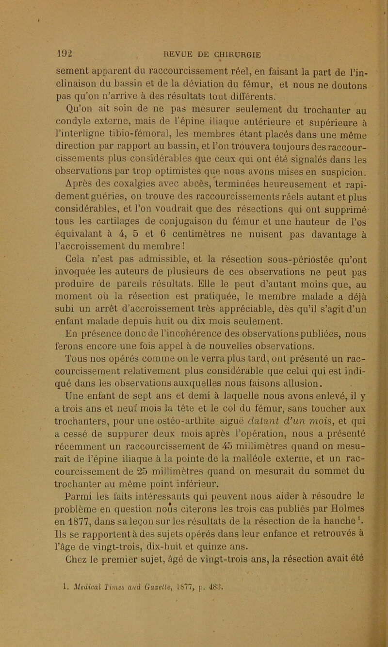 I 192 REVUE DE CHIRURGIE sement apparent du raccourcissement réel, en faisant la part de l’in- clinaison du bassin et de la déviation du fémur, et nous ne doutons pas qu’on n’arrive à des résultats tout différents. Qu’on ait soin de ne pas mesurer seulement du trochanter au condyle externe, mais de l’épine iliaque antérieure et supérieure à l’interligne tibio-fémoral, les membres étant placés dans une même direction par rapport au bassin, et l’on trouvera toujours des raccour- cissements plus considérables que ceux qui ont été signalés dans les observations par trop optimistes que nous avons mises en suspicion. Après des coxalgies avec abcès, terminées heureusement et rapi- dement guéries, on trouve des raccourcissements réels autant et plus considérables, et l’on voudrait que des résections qui ont supprimé tous les cartilages de conjugaison du fémur et une hauteur de l’os équivalant à 4, 5 et 6 centimètres ne nuisent pas davantage à l’accroissement du membre ! Gela n’est pas admissible, et la résection sous-périostée qu’ont invoquée les auteurs de plusieurs de ces observations ne peut pas produire de pareils résultats. Elle le peut d’autant moins que, au moment où la résection est pratiquée, le membre malade a déjà subi un arrêt d’accroissement très appréciable, dès qu’il s’agit d’un enfant malade depuis huit ou dix mois seulement. En présence donc de l’incohérence des observations publiées, nous ferons encore une fois appel à de nouvelles observations. Tous nos opérés comme on le verra plus tard, ont présenté un rac- courcissement relativement plus considérable que celui qui est indi- qué dans les observations auxquelles nous faisons allusion. Une enfant de sept ans et demi à laquelle nous avons enlevé, il y a trois ans et neuf mois la tète et le col du fémur, sans toucher aux trochanters, pour une ostéo-arthite aiguë datant d’un mois, et qui a cessé de suppurer deux mois après l’opération, nous a présenté récemment un raccourcissement de 45 millimètres quand on mesu- rait de l’épine iliaque à la pointe de la malléole externe, et un rac- courcissement de 25 millimètres quand on mesurait du sommet du trochanter au même point inférieur. Parmi les faits intéressants qui peuvent nous aider à résoudre le problème en question nous citerons les trois cas publiés par Holmes en 1877, dans sa leçon sur les résultats de la résection de la hanche *. Ils se rapportent à des sujets opérés dans leur enfance et retrouvés à l’âge de vingt-trois, dix-huit et quinze ans. Chez le premier sujet, âgé de vingt-trois ans, la résection avait été 1. Medical Times and Gazelle, 1877, p. 487.