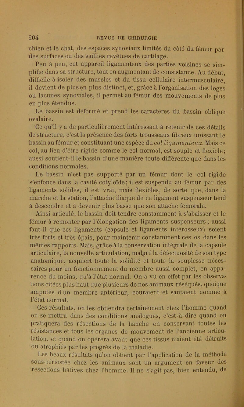 chien et le chat, des espaces synoviaux limités du côté du fémur par des surfaces ou des saillies revêtues de cartilage. Peu à peu, cet appareil ligamenteux des parties voisines se sim- plifie dans sa structure, tout en augmentant de consistance. Au début, difficile à isoler des muscles et du tissu cellulaire intermusculaire, il devient de plus en plus distinct, et, grâce à l’organisation des loges ou lacunes synoviales, il permet au fémur des mouvements de plus en plus étendus. Le bassin est déformé et prend les caractères du bassin oblique ovalaire. Ce qu’il y a de particulièrement intéressant à retenir de ces détails déstructuré, c’est la présence des forts trousseaux fibreux unissant le bassin au fémur et constituant une espèce du col ligamenteux. Mais ce col, au lieu d’êlre rigide comme le col normal, est souple et flexible; aussi soutient-il le bassin d’une manière toute différente que dans les conditions normales. Le bassin n’est pas supporté par un fémur dont le col rigide s’enfonce dans la cavité cotyloïde; il est suspendu au fémur par des ligaments solides, il est vrai, mais flexibles, de sorte que, dans la marche et la station, l’attache iliaque de ce ligament suspenseur tend à descendre et à devenir plus basse que son attache fémorale. Ainsi articulé, le bassin doit tendre constamment à s’abaisser et le fémur à remonter par l’élongation des ligaments suspenseurs ; aussi faut-il que ces ligaments (capsule et ligaments intérosseux) soient très forts et très épais, pour maintenir constamment ces os dans les mêmes rapports. Mais, grâce à la conservation intégrale de la capsule articulaire, la nouvelle articulation, malgré la défectuosité de son type anatomique, acquiert toute la solidité et toute la souplesse néces- saires pour un fonctionnement du membre aussi complet, en appa- rence du moins, qu’à l’état normal. On a vu en effet par les observa- tions citées plus haut que plusieurs de nos animaux réséqués, quoique amputés d’un membre antérieur, couraient et sautaient comme à l’état normal. Ces résultats, on les obtiendra certainement chez l’homme quand on se mettra dans des conditions analogues, c’est-à-dire quand on pratiquera des résections de la hanche en conservant toutes les résistances et tous les organes de mouvement de l’ancienne articu- lation, et quand on opérera avant que ces tissus n’aient été détruits ou atrophiés par les progrès de la maladie. Les beaux résultats qu’on obtient par l’application de la méthode sous-périostée chez les animaux sont un argument en faveur des résections hâtives chez l’homme. Il ne s’agit pas, bien entendu, de