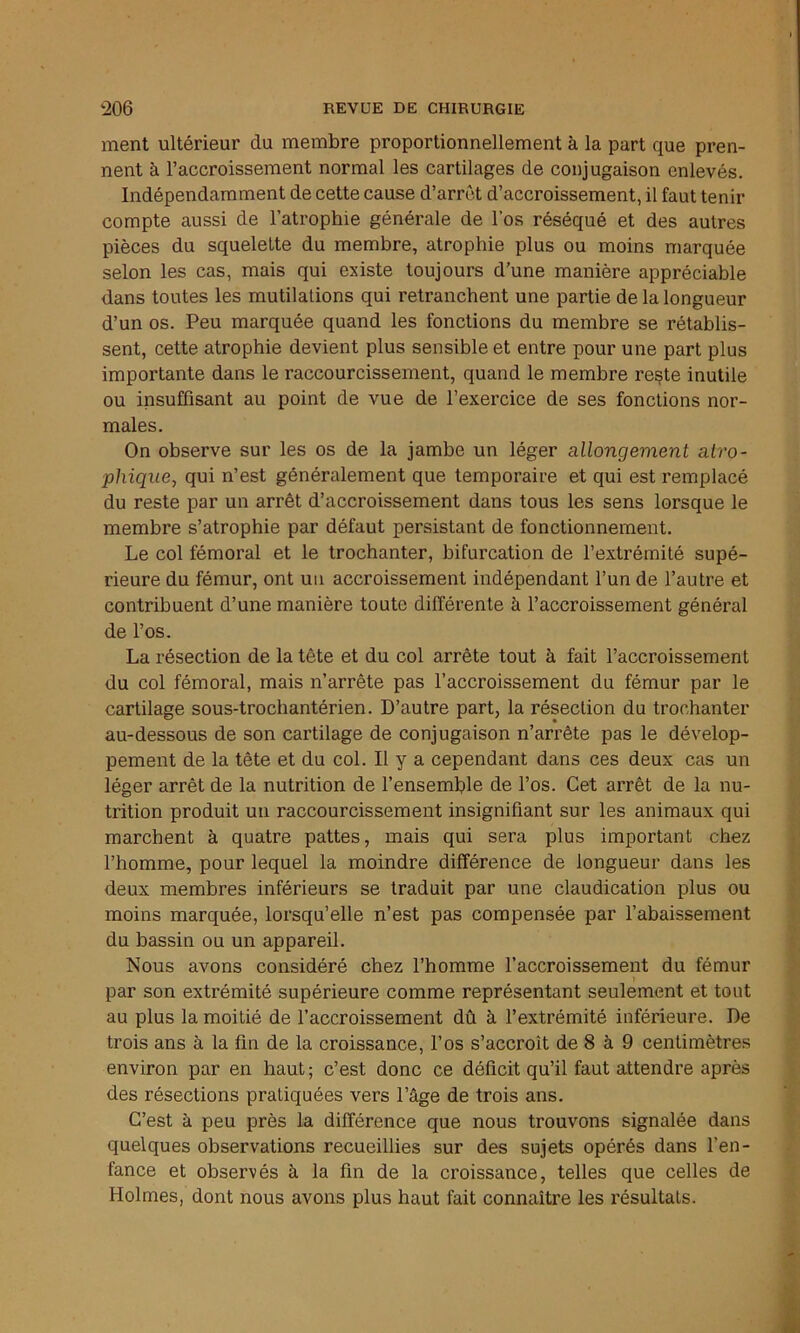 ment ultérieur du membre proportionnellement à la part que pren- nent à l’accroissement normal les cartilages de conjugaison enlevés. Indépendamment de cette cause d’arrêt d’accroissement, il faut tenir compte aussi de l’atrophie générale de l’os réséqué et des autres pièces du squelette du membre, atrophie plus ou moins marquée selon les cas, mais qui existe toujours d’une manière appréciable dans toutes les mutilations qui retranchent une partie de la longueur d’un os. Peu marquée quand les fonctions du membre se rétablis- sent, cette atrophie devient plus sensible et entre pour une part plus importante dans le raccourcissement, quand le membre reste inutile ou insuffisant au point de vue de l’exercice de ses fonctions nor- males. On observe sur les os de la jambe un léger allongement atro- phique, qui n’est généralement que temporaire et qui est remplacé du reste par un arrêt d’accroissement dans tous les sens lorsque le membre s’atrophie par défaut persistant de fonctionnement. Le col fémoral et le trochanter, bifurcation de l’extrémité supé- rieure du fémur, ont un accroissement indépendant l’un de l’autre et contribuent d’une manière toute différente k l’accroissement général de l’os. La résection de la tête et du col arrête tout à fait l’accroissement du col fémoral, mais n’arrête pas l’accroissement du fémur par le cartilage sous-trochantérien. D’autre part, la résection du trochanter au-dessous de son cartilage de conjugaison n’arrête pas le dévelop- pement de la tête et du col. Il y a cependant dans ces deux cas un léger arrêt de la nutrition de l’ensemble de l’os. Cet arrêt de la nu- trition produit un raccourcissement insignifiant sur les animaux qui marchent à quatre pattes, mais qui sera plus important chez l’homme, pour lequel la moindre différence de longueur dans les deux membres inférieurs se traduit par une claudication plus ou moins marquée, lorsqu’elle n’est pas compensée par l’abaissement du bassin ou un appareil. Nous avons considéré chez l’homme l’accroissement du fémur par son extrémité supérieure comme représentant seulement et tout au plus la moitié de l’accroissement dû à l’extrémité inférieure. De trois ans à la fin de la croissance, l’os s’accroît de 8 à 9 centimètres environ par en haut; c’est donc ce déficit qu’il faut attendre après des résections pratiquées vers l’âge de trois ans. C’est à peu près la différence que nous trouvons signalée dans quelques observations recueillies sur des sujets opérés dans l’en- fance et observés à la fin de la croissance, telles que celles de Holmes, dont nous avons plus haut fait connaître les résultats.