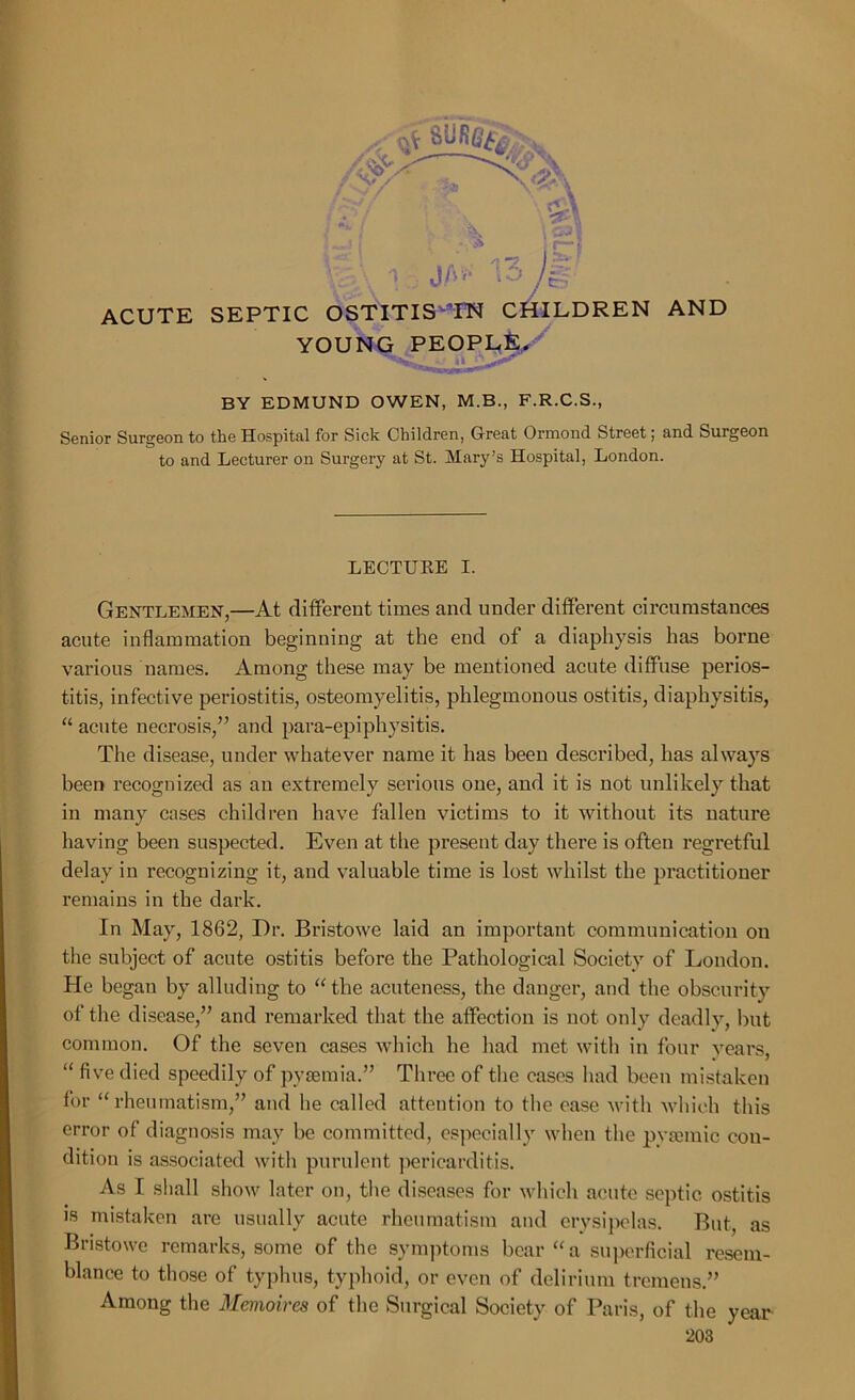 ~\ %\1 13y® ACUTE SEPTIC OSTITIS IN CHILDREN AND YOUNG PEOPLE. BY EDMUND OWEN, M.B., F.R.C.S., Senior Surgeon to the Hospital for Sick Children, Great Ormond Street; and Surgeon to and Lecturer on Surgery at St. Mary’s Hospital, London. LECTURE I. Gentlemen,—At different times and under different circumstances acute inflammation beginning at the end of a diaphysis has borne various names. Among these may be mentioned acute diffuse perios- titis, infective periostitis, osteomyelitis, phlegmonous ostitis, diaphysitis, “ acute necrosis,” and para-epiphysitis. The disease, under whatever name it has been described, has always been recognized as an extremely serious one, and it is not unlikely that in many cases children have fallen victims to it without its nature having been suspected. Even at the present day there is often regretful delay in recognizing it, and valuable time is lost whilst the practitioner remains in the dark. In May, 1862, Dr. Bristowe laid an important communication on the subject of acute ostitis before the Pathological Society of London. He began by alluding to “ the acuteness, the danger, and the obscurity of the disease,” and remarked that the affection is not only deadly, but common. Of the seven cases which he had met with in four years, “ five died speedily of pyaemia.” Three of the cases had been mistaken for “rheumatism,” and he called attention to the ease with which this error of diagnosis may be committed, especially when the pysemic con- dition is associated with purulent pericarditis. As I shall show later on, the diseases for which acute septic ostitis is mistaken are usually acute rheumatism and erysipelas. But, as Bristowe remarks, some of the symptoms bear “a superficial resem- blance to those of typhus, typhoid, or even of delirium tremens.” Among the Memoires of the Surgical Society of Paris, of the year-