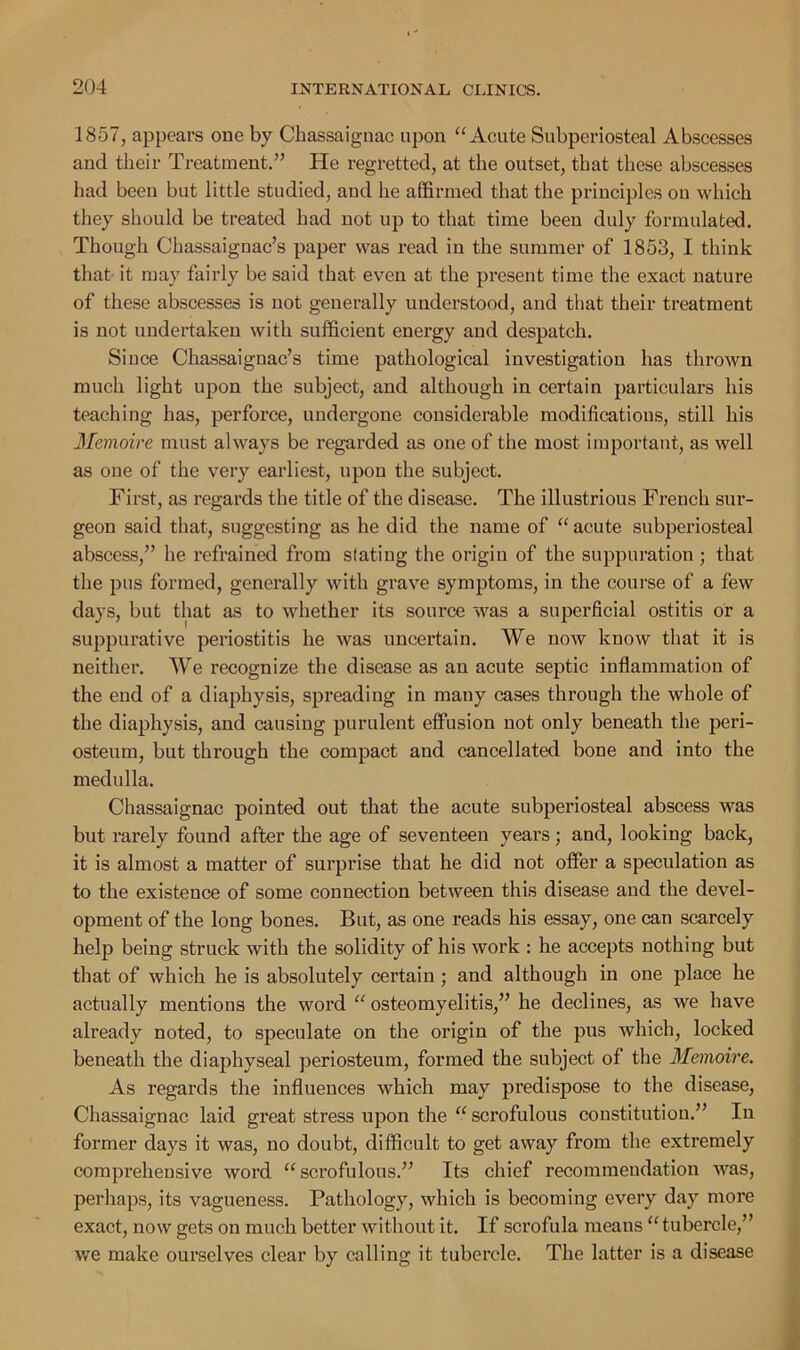 1857, appears one by Chassaignac upon “Acute Subperiosteal Abscesses and their Treatment.” He regretted, at the outset, that these abscesses had been but little studied, and he affirmed that the principles on which they should be treated had not up to that time been duly formulated. Though Chassaignac’s paper was read in the summer of 1853, I think that it may fairly be said that, even at the present time the exact nature of these abscesses is not generally understood, and that their treatment is not undertaken with sufficient energy and despatch. Since Chassaignac’s time pathological investigation has thrown much light upon the subject, and although in cei’tain particulars his teaching has, perforce, undergone considerable modifications, still his Memoire must always be regarded as one of the most important, as well as one of the very earliest, upon the subject. First, as regards the title of the disease. The illustrious French sur- geon said that, suggesting as he did the name of “ acute subperiosteal abscess,” he refrained from stating the origin of the suppuration ; that the pus formed, generally with grave symptoms, in the course of a few days, but that as to whether its source was a superficial ostitis or a suppurative periostitis he was uncertain. We now know that it is neither. We recognize the disease as an acute septic inflammation of the end of a diaphysis, spreading in many cases through the whole of the diaphysis, and causing purulent effusion not only beneath the peri- osteum, but through the compact and cancellated bone and into the medulla. Chassaignac pointed out that the acute subperiosteal abscess was but rarely found after the age of seventeen years; and, looking back, it is almost a matter of surprise that he did not offer a speculation as to the existence of some connection between this disease and the devel- opment of the long bones. But, as one reads his essay, one can scarcely help being struck with the solidity of his work : he accepts nothing but that of which he is absolutely certain ; and although in one place he actually mentions the word “ osteomyelitis,” he declines, as we have already noted, to speculate on the origin of the pus which, locked beneath the diaphyseal periosteum, formed the subject of the Memoire. As regards the influences which may predispose to the disease, Chassaignac laid great stress upon the “ scrofulous constitution.” In former days it was, no doubt, difficult to get away from the extremely compi’ehensive word “scrofulous.” Its chief recommendation was, perhaps, its vagueness. Pathology, which is becoming every day more exact, now gets on much better without it. If scrofula means “ tubercle,” we make ourselves clear by calling it tubercle. The latter is a disease