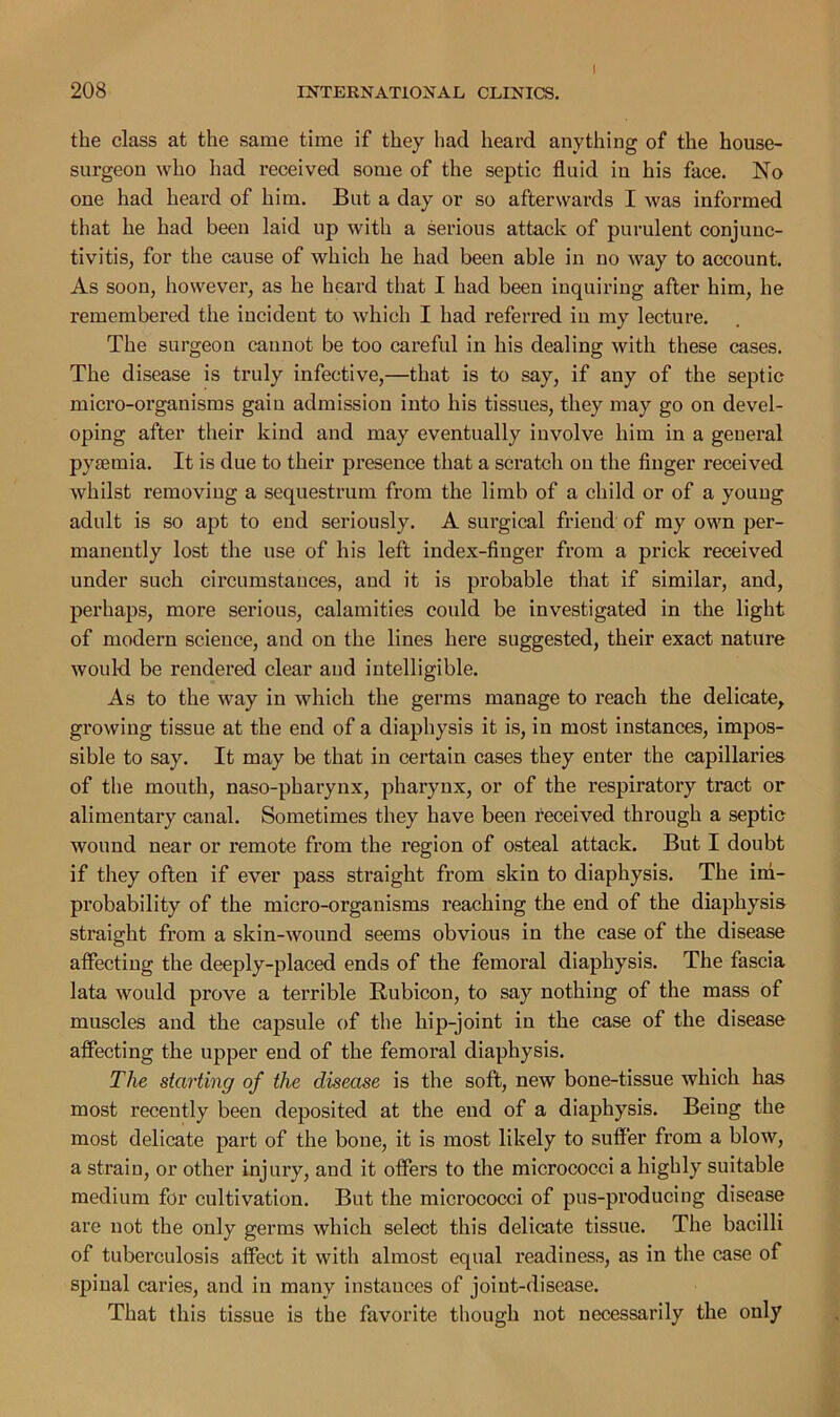 I the class at the same time if they had heard anything of the house- surgeon who had received some of the septic fluid iu his face. No one had heard of him. But a day or so afterwards I was informed that he had been laid up with a serious attack of purulent conjunc- tivitis, for the cause of which he had been able in no way to account. As soon, however, as he heard that I had been inquiring after him, he remembered the incident to which I had referred iu my lecture. The surgeon cannot be too careful in his dealing with these cases. The disease is truly infective,—that is to say, if any of the septic micro-organisms gain admission into his tissues, they may go on devel- oping after their kind and may eventually involve him in a general pytemia. It is due to their presence that a scratch on the finger received whilst removing a sequestrum from the limb of a child or of a young adult is so apt to end seriously. A surgical friend of my own per- manently lost the use of his left index-finger from a prick received under such circumstances, and it is probable that if similar, and, perhaps, more serious, calamities could be investigated in the light of modern science, and on the lines here suggested, their exact nature would be rendered clear and intelligible. As to the way in which the germs manage to reach the delicate, growing tissue at the end of a diaphysis it is, in most instances, impos- sible to say. It may be that in certain cases they enter the capillaries of the mouth, naso-pharynx, pharynx, or of the respiratory tract or alimentary canal. Sometimes they have been received through a septic wound near or remote from the region of osteal attack. But I doubt if they often if ever pass straight from skin to diaphysis. The im- probability of the micro-organisms reaching the end of the diaphysis straight from a skin-wound seems obvious in the case of the disease affecting the deeply-placed ends of the femoral diaphysis. The fascia lata would prove a terrible Rubicon, to say nothing of the mass of muscles and the capsule of the hip-joint in the case of the disease affecting the upper end of the femoral diaphysis. The starting of the disease is the soft, new bone-tissue which has most recently been deposited at the end of a diaphysis. Being the most delicate part of the bone, it is most likely to suffer from a blow, a strain, or other injury, and it offers to the micrococci a highly suitable medium for cultivation. But the micrococci of pus-producing disease are not the only germs which select this delicate tissue. The bacilli of tuberculosis affect it with almost equal readiness, as in the case of spinal caries, and in many instances of joint-disease. That this tissue is the favorite though not necessarily the only