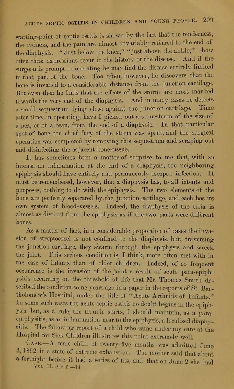 starting-point of septic ostitis is shown by the fact that the tenderness, the redness, and the pain are almost invariably referred to the end of the diaphysis. “ Just below the knee,” “just above the ankle,”—how often these expressions occur in the history of the disease. And if the surgeon is prompt in operating he may find the disease entirely limited to that part of the bone. Too often, however, he discovers that the bone is invaded to a considerable distance from the junction-cartilage. But even then he finds that the effects of the storm are most marked towards the very end of the diaphysis. And in many cases lie detects a small sequestrum lying close against the junction-cartilage. Time after time, in operating, have I picked out a sequestrum of the size of a pea, or of a bean, from the end of a diaphysis. In that particular spot of bone the chief fury of the storm was spent, and the surgical operation was completed by removing this sequestrum and scraping out and disinfecting the adjacent bone-tissue. It has sometimes been a matter of surprise to me that, with so intense an inflammation at the end of a diaphysis, the neighboring epiphysis should have entirely and permanently escaped infection. It must be remembered, however, that a diaphysis has, to all intents and purposes, nothing to do with the epiphysis. The two elements of the bone are perfectly separated by.the junction-cartilage, and each has its own system of blood-vessels. Indeed, the diaphysis of the tibia is almost as distinct from the epiphysis as if the two parts were different bones. As a matter of fact, in a considerable proportion of cases the inva- sion of streptococci is not confined to the diaphysis, but, traversing the junction-cartilage, they swarm through the epiphysis and wreck the joint. Tin’s serious condition is, I think, more often met with in the case of infants than of older children. Indeed, of so frequent occurrence is the invasion of the joint a result of acute para-epiph- ysitis occurring on the threshold of life that Mr. Thomas Smith de- scribed the condition some years ago in a paper in the reports of St. Bar- tholomew’s Hospital, under the title of “Acute Arthritis of Infants.” In some such cases the acute septic ostitis no doubt begins in the epiph- ysis, but, as a rule, the trouble starts, I should maintain, as a para- epiphysitis, as an inflammation near,to the epiphysis, a localized diaphy- sitis. The following report of a child who came under my care at the Hospital for Sick Children illustrates this point extremely well. Case.—A male child of twenty-five months was admitted June 3,1892, in a state of extreme exhaustion. The mother said that about a fortnight before it had a series of fits, and that on June 2 she had Vol. II. Her. 5.—14