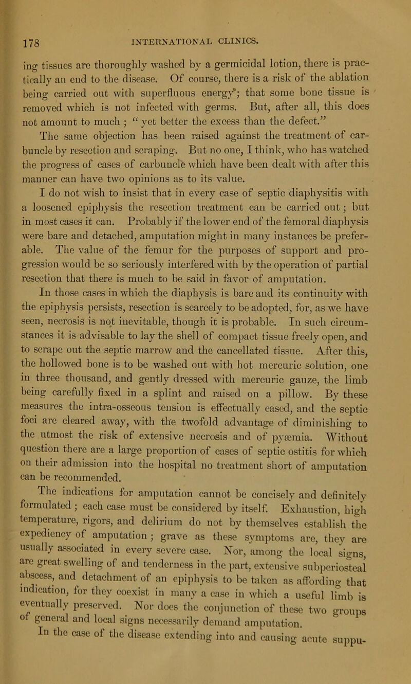 ing tissues are thoroughly washed by a germicidal lotion, there is prac- tically an end to the disease. Of course, there is a risk of the ablation being carried out with superfluous energy'; that some bone tissue is removed which is not infected with germs. But, after all, this does not amount to much ; “ yet better the excess than the defect.” The same objection has been raised against the treatment of car- buncle by resection and scraping. But no one, I think, who has watched the progress of cases of carbuncle which have been dealt with after this manner can have two opinions as to its value. I do not wish to insist that in every case of septic diaphysitis with a loosened epiphysis the resection treatment can be carried out; but in most cases it can. Probably if the lower end of the femoral diaphysis were bare and detached, amputation might in many instances be prefer- able. The value of the femur for the purposes of support and pro- gression would be so seriously interfered with by the operation of partial resection that there is much to be said in favor of amputation. In those cases in which the diaphysis is bare and its continuity with the epiphysis persists, resection is scarcely to be adopted, for, as wre have seen, necrosis is not inevitable, though it is probable. In such circum- stances it is advisable to lay the shell of compact tissue freely open, and to scrape out the septic marrow and the cancellated tissue. After this, the hollowed bone is to be washed out with hot mercuric solution, one in three thousand, and gently dressed with mercuric gauze, the limb being carefully fixed in a splint and raised on a pillow. By these measures the intra-osseous tension is effectually eased, and the septic foci are cleared away, with the twofold advantage of diminishing to the utmost the risk of extensive necrosis and of pyaemia. Without question there are a lai’ge proportion of cases of septic ostitis for which on their admission into the hospital no treatment short of amputation can be recommended. The indications for amputation cannot be concisely and definitely formulated ; each case must be considered by itself. Exhaustion, high temperature, rigors, and delirium do not by themselves establish the expediency of amputation ; grave as these symptoms are, they are usually associated in every severe case. Nor, among the local signs, are great swelling of and tenderness in the part, extensive subperiosteal abscess, and detachment of an epiphysis to be taken as affording that indication, for they coexist in many a case in which a useful limb is eventually preserved. Nor does the conjunction of these two groups of general and local signs necessarily demand amputation. In the case of the disease extending into and causing acute suppu-