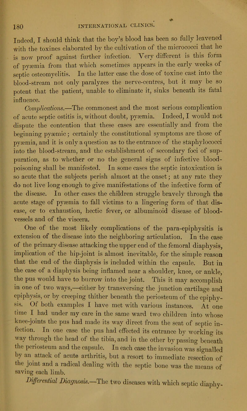 Indeed, I should think that the boy’s blood lias been so fully leavened with the toxines elaborated by the cultivation of the micrococci that he is now proof against further infection. Very different is this form of pyaemia from that which sometimes appears in the early weeks of septic osteomyelitis. In the latter case the dose of toxine cast into the blood-stream not only paralyzes the nerve-centres, but it may be so potent that the patient, unable to eliminate it, sinks beneath its fatal influence. Complications.—The commonest and the most serious complication of acute septic ostitis is, without doubt, pyaemia. Indeed, I would not dispute the contention that these cases are essentially and from the beginning pyaemic; certainly the constitutional symptoms are those of pyaemia, and it is only a question as to the entrance of the staphylococci into the blood-stream, and the establishment of secondary foci of sup- puration, as to whether or no the general signs of infective blood- poisoning shall be manifested. In some cases the septic intoxication is so acute that the subjects perish almost at the onset; at any rate they do not live long enough to give manifestations of the infective form of the disease. In other cases the children struggle bravely through the acute stage of pyaemia to fall victims to a lingering form of that dis- ease, or to exhaustion, hectic fever, or albuminoid disease of blood- vessels and of the viscera. One of the most likely complications of the para-epiphysitis is extension of the disease into the neighboring articulation. In the case of the primary disease attacking the upper end of the femoral diaphysis, implication of the hip-joint is almost inevitable, for the simple reason that the end of the diaphysis is included within the capsule. But in the case of a diaphysis being inflamed near a shoulder, knee, or ankle, the pus would have to burrow into the joint. This it may accomplish in one of two ways,—either by transversing the junction cartilage and epiphysis, or by creeping thither beneath the periosteum of the epiphy- sis. Of both examples I have met with various instances. At one time I had under my care in the same ward two children into whose knee-joints the pus had made its way direct from the seat of septic in- fection. In one case the pus had effected its entrance by working its way through the head of the tibia, and in the other by passing beneath the periosteum and the capsule. In each case the invasion was signalled by an attack of acute arthritis, but a resort to immediate resection of the joint and a radical dealing with the septic bone was the means of saving each limb. Differential Diagnosis.—The two diseases with which septic diaphy-