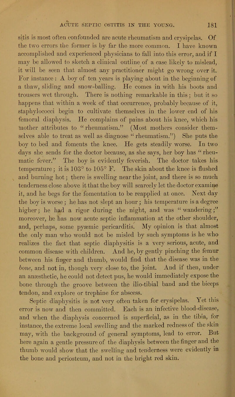 sitis is most often confounded are acute rheumatism and erysipelas. Of the two errors the former is by far the more common. I have known accomplished and experienced physicians to fall into this error, and if I may be allowed to sketch a clinical outline of a case likely to mislead, it will be seen that almost any practitioner might go wrong over it. For instance : A boy of ten years is playing about in the beginning of a thaw, sliding and snow-balling. He comes in with his boots and trousers wet through. There is nothing remarkable in this; but it so happens that within a week of that occurrence, probably because of it, staphylococci begin to cultivate themselves in the lower end of his femoral diaphysis. He complains of pains about his knee, which his toother attributes to “ rheumatism.” (Most mothers consider them- selves able to treat as well as diagnose “ rheumatism.”) She puts the boy to bed and fomeuts the knee. He gets steadily worse. In two days she sends for the doctor because, as she says, her boy has “ rheu- matic fever.” The boy is evidently feverish. The doctor takes his temperature ; it is 103° to 105° F. The skin about the knee is flushed and burning hot; there is swelling near the joint, and there is so much tenderness close above it that the boy will scarcely let the doctor examine it, and he begs for the fomentation to be reapplied at once. Next day the boy is worse ; he has not slept an hour ; his temperature is a degree higher; he had a rigor during the night, and was “wandering;” moreover, he has now acute septic inflammation at the other shoulder, and, perhaps, some pyasmic pericarditis. My opinion is that almost the only man who would not be misled by such symptoms is he who realizes the fact that septic diaphysitis is a very serious, acute, and common disease with children. And he, by gently pinching the femur between his finger and thumb, would find that the disease was in the bone, and not in, though very close to, the joint. And if then, under an anaesthetic, he could not detect pus, he would immediately expose the bone thi’ough the groove between the ilio-tibial band and the biceps tendon, and explore or trephine for abscess. Septic diaphysitis is not very often taken for erysipelas. Yet this error is now and then committed. Each is an infective blood-disease, and when the diaphysis concerned is superficial, as in the tibia, for instance, the extreme local swelling and the marked redness of the skin may, with the background of general symptoms, lead to error. But here again a gentle pressure of the diaphysis between the finger and the thumb would show that the swelling and tenderness were evidently in the bone and periosteum, and not in the bright red skin.