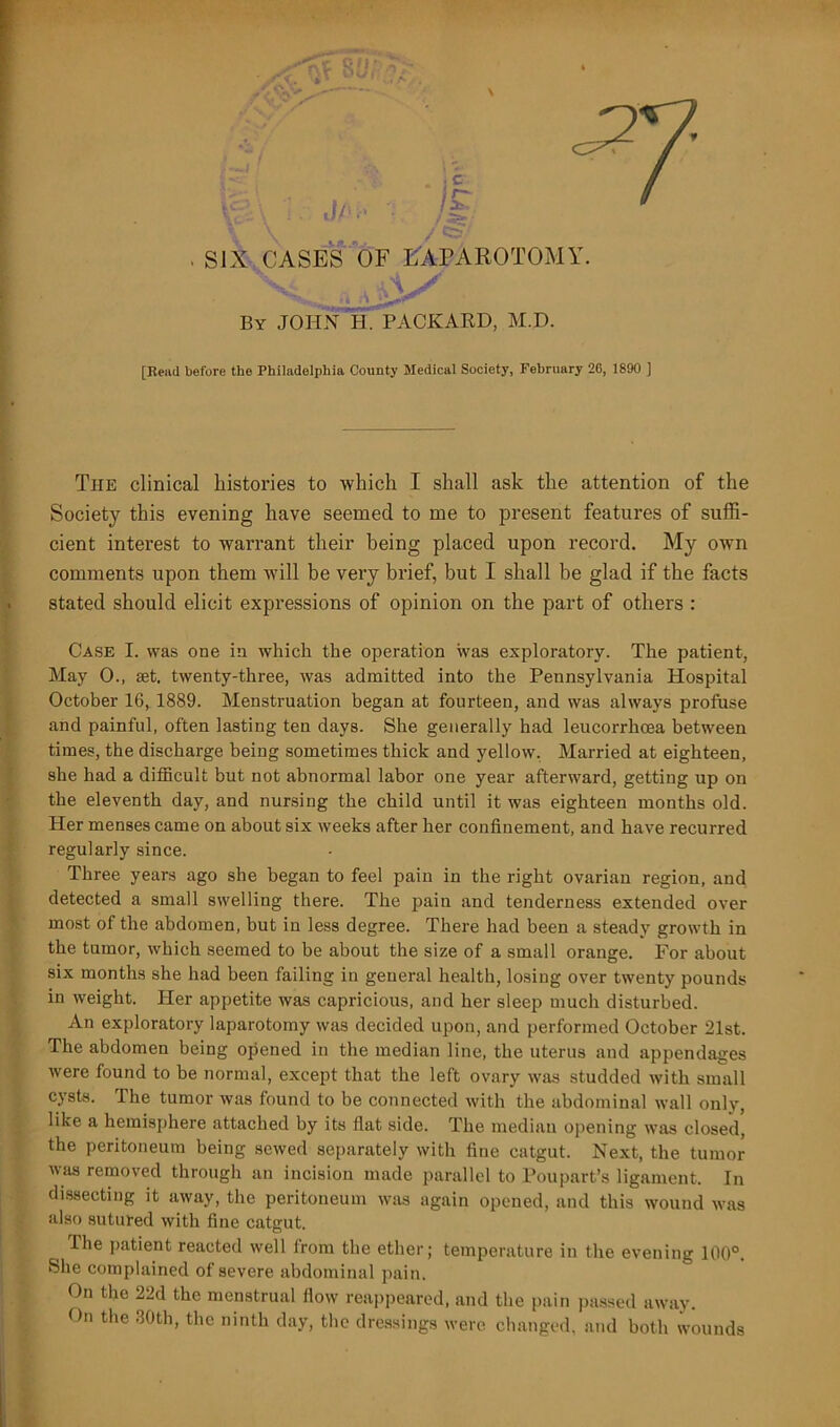 By JOHN H. PACKARD, M.D. [Reiul before the Philadelphia County Medical Society, February 26, 1890 ] The clinical histories to -which I shall ask the attention of the Society this evening have seemed to me to present features of suffi- cient interest to warrant their being placed upon record. My own comments upon them will be very brief, but I shall be glad if the facts stated should elicit expressions of opinion on the part of others : Case I. was one in which the operation was exploratory. The patient, May 0., set. twenty-three, was admitted into the Pennsylvania Hospital October 16, 1889. Menstruation began at fourteen, and was always profuse and painful, often lasting ten days. She generally had leucorrhoea between times, the discharge being sometimes thick and yellow. Married at eighteen, she had a difficult but not abnormal labor one year afterward, getting up on the eleventh day, and nursing the child until it was eighteen months old. Her menses came on about six weeks after her confinement, and have recurred regularly since. Three years ago she began to feel pain in the right ovarian region, and detected a small swelling there. The pain and tenderness extended over most of the abdomen, but in less degree. There had been a steady growth in the tumor, which seemed to be about the size of a small orange. For about six months she had been failing in general health, losing over twenty pounds in weight. Her appetite was capricious, and her sleep much disturbed. An exploratory laparotomy was decided upon, and performed October 21st. The abdomen being opened in the median line, the uterus and appendages were found to be normal, except that the left ovary was studded with small cysts. The tumor was found to be connected with the abdominal wall only, like a hemisphere attached by its flat side. The median opening was closed, the peritoneum being sewed separately with fine catgut. Next, the tumor was removed through an incision made parallel to Poupart’s ligament. In dissecting it away, the peritoneum was again opened, and this wound was also sutured with fine catgut. The patient reacted well from the ether; temperature in the evening 100°. She complained of severe abdominal pain. On the 22d the menstrual flow reappeared, and the pain passed away. On the 30th, the ninth day, the dressings were changed, and both wounds