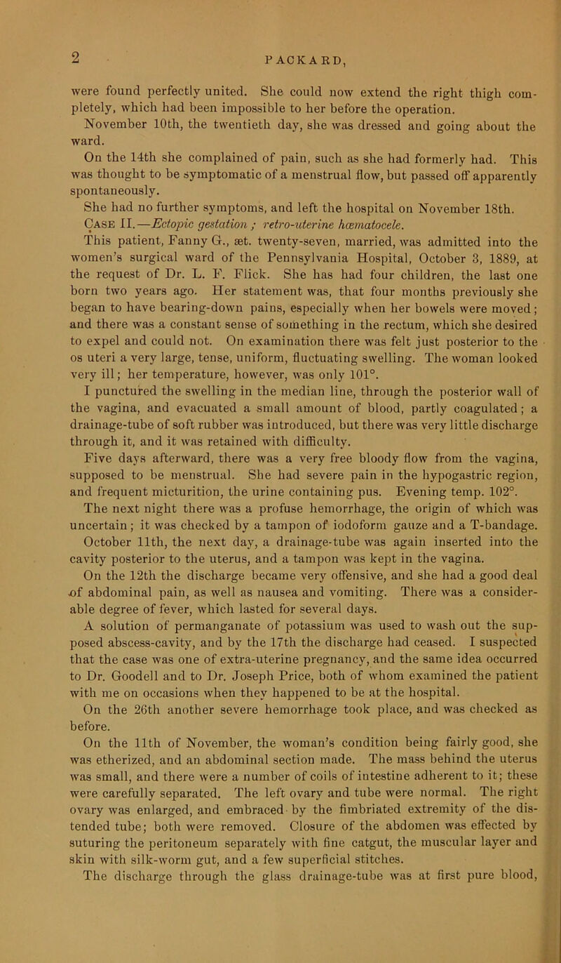 were found perfectly united. She could now extend the right thigh com- pletely, which had been impossible to her before the operation. November 10th, the twentieth day, she was dressed and going about the ward. On the 14th she complained of pain, such as she had formerly had. This was thought to be symptomatic of a menstrual flow, but passed off apparently spontaneously. She had no further symptoms, and left the hospital on November 18th. Case II. —Ectopic gestation ; retro-uterine hcematocele. This patient, Fanny G., set. twenty-seven, married, was admitted into the women’s surgical ward of the Pennsylvania Hospital, October 3, 1889, at the request of Dr. L. F. Flick. She has had four children, the last one born two years ago. Her statement was, that four months previously she began to have bearing-down pains, especially when her bowels were moved; and there was a constant sense of something in the rectum, which she desired to expel and could not. On examination there was felt just posterior to the os uteri a very large, tense, uniform, fluctuating swelling. The woman looked very ill; her temperature, however, was only 101°. I punctured the swelling in the median line, through the posterior wall of the vagina, and evacuated a small amount of blood, partly coagulated; a drainage-tube of soft rubber was introduced, but there was very little discharge through it, and it was retained with difficulty. Five days afterward, there was a very free bloody flow from the vagina, supposed to be menstrual. She had severe pain in the hypogastric region, and frequent micturition, the urine containing pus. Evening temp. 102°. The next night there was a profuse hemorrhage, the origin of which was uncertain; it was checked by a tampon of iodoform gauze and a T-bandage. October 11th, the next day, a drainage-tube was again inserted into the cavity posterior to the uterus, and a tampon was kept in the vagina. On the 12th the discharge became very offensive, and she had a good deal nf abdominal pain, as well as nausea and vomiting. There was a consider- able degree of fever, which lasted for several days. A solution of permanganate of potassium was used to wash out the sup- posed abscess-cavity, and by the 17th the discharge had ceased. I suspected that the case was one of extra-uterine pregnancy, and the same idea occurred to Dr. Goodell and to Dr. Joseph Price, both of whom examined the patient with me on occasions when they happened to be at the hospital. On the 26th another severe hemorrhage took place, and was checked as before. On the 11th of November, the woman’s condition being fairly good, she was etherized, and an abdominal section made. The mass behind the uterus was small, and there were a number of coils of intestine adherent to it; these were carefully separated. The left ovary and tube were normal. The right ovary was enlarged, and embraced by the fimbriated extremity of the dis- tended tube; both were removed. Closure of the abdomen was effected by suturing the peritoneum separately with fine catgut, the muscular layer and skin with silk-worm gut, and a few superficial stitches. The discharge through the glass drainage-tube was at first pure blood,