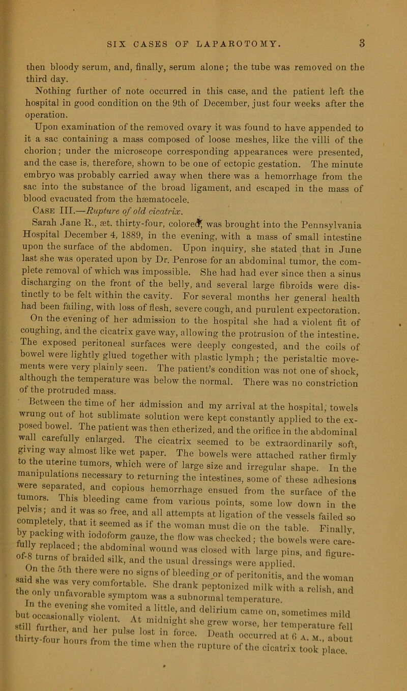 then bloody serum, and, finally, serum alone; the tube was removed on the third day. Nothing further of note occurred in this case, and the patient left the hospital in good condition on the 9th of December, just four weeks after the operation. Upon examination of the removed ovary it was found to have appended to it a sac containing a mass composed of loose meshes, like the villi of the chorion; under the microscope corresponding appearances were presented, and the case is, therefore, shown to be one of ectopic gestation. The minute embryo was probably carried away when there was a hemorrhage from the sac into the substance of the broad ligament, and escaped in the mass of blood evacuated from the hmmatocele. Case III.—Rupture of old cicatrix. Sarah Jane R.., fet. thirty-four, colored was brought into the Pennsylvania Hospital December 4, 1889, in the evening, with a mass of small intestine upon the surface of the abdomen. Upon inquiry, she stated that in June last she was operated upon by Dr. Penrose for an abdominal tumor, the com- plete removal of which was impossible. She had had ever since then a sinus discharging on the front of the belly, and several large fibroids were dis- tinctly to be felt within the cavity. For several months her general health had been failing, with loss of flesh, severe cough, and purulent expectoration. On the evening of her admission to the hospital she had a violent fit of coughing, and the cicatrix gave way, allowing the protrusion of the intestine. The exposed peritoneal surfaces were deeply congested, and the coils of bowel were lightly glued together with plastic lymph; the peristaltic move- ments were very plainly seen. The patient’s condition was not one of shock although the temperature was below the normal. There was no constriction’ of the protruded mass. Between the time of her admission and my arrival at the hospital, towels wrung out of hot sublimate solution were kept constantly applied to the ex- posed bowel The patient was then etherized, and the orifice in the abdominal wa care ully enlarged. Ihe cicatrix seemed to be extraordinarily soft giving way almost like wet paper. The bowels were attached rather firmly to the uterme tumors, which were of large size and irregular shape. In the manipulations necessary to returning the intestines, some of these adhesions were separated and copious hemorrhage ensued from the surface of the umors. Tins bleeding came from various points, some low down in the comTletelv H TT° ^ ad attempts at Ration of the vessels failed so completely, that it seemed as ,f the woman must die on the table. Finally by packing with iodoform gauze, the flow was checked; the bowels were care- lf 8yh?P lCn : T :!bd,0,ninal wound was closed with large pins, and figure- rns of braided silk, and the usual dressings were applied. saidsliA 6re W6f n° Signs of bleedinS -or of Peritonitis, and the woman ^id she was very comfortab10. She drank peptonized milk with a relish, and y nn avorable symptom was a subnormal temperature In the evening she vomited a little, and delirium came on, sometimes mild sSSSHSESSSSr