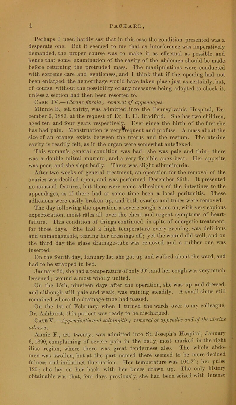 Perhaps I need hardly say that in this case the condition presented was a desperate one. But it seemed to me that as interference was imperatively demanded, the proper course was to make it as effectual as possible, and hence that some examination of the cavity of the abdomen should be made before returning the protruded mass. The manipulations were conducted with extreme care and gentleness, and I think that if the opening had not been enlarged, the hemorrhage would have taken place just as certainly, but, of course, without the possibility of any measures being adopted to check it, unless a section had then been resorted to. Case IV.— Uterine fibroid ; removal of appendages. Minnie B., set. thirty, was admitted into the Pennsylvania Hospital, De- cember 9, 1889, at the request of Dr. T. H. Bradford. She has two children, aged ten and four years respectively. Ever since the birth of the first she has had pain. Menstruation is veryTrequent and profuse. A mass about the size of an orange exists between the uterus and the rectum. The uterine cavity is readily felt, as if the organ were somewhat anteflexed. This woman’s general condition was bad; she was pale and thin; there was a double mitral murmur, and a very forcible apex-beat. Her appetite was poor, and she slept badly. There was slight albuminuria. After two weeks of general treatment, an operation for the removal of the ovaries was decided upon, and was performed December 26tli. It presented no unusual features, but there were some adhesions of the intestines to the appendages, as if there had at some time been a local peritonitis. These adhesions were easily broken up, and both ovaries and tubes were removed. The day following the operation a severe cough came on, with very copious expectoration, moist rales all over the chest, and urgent symptoms of heart- failure. This condition of things continued, in spite of energetic treatment, for three days. She had a high temperature every evening, was delirious and unmanageable, fearing her dressings off; yet the wound did well, and on the third day the glass drainage-tube was removed and a rubber one was inserted. On the fourth day, January 1st, she got up and walked about the ward, and had to be strapped in bed. January 3d, she had a temperature of only 99°, and her cough was very much lessened; wound almost wholly united. On the 15th, nineteen days after the operation, she was up and dressed, and although still pale and weak, was gaining steadily. A small sinus still remained where the drainage-tube had passed. On the 1st of February, when I turned the wards over to my colleague, Dr. Ashhurst, this patient was ready to be discharged. Case V.—Appendicitis and salpingitis ; removal of appendix and of the uterine adnexa. Annie F., set. twenty, was admitted into St. Joseph’s Hospital, January 6,1890, complaining of severe pain in the belly, most marked in the right iliac region, where there was great tenderness also. The whole abdo- < men was swollen, but at the part named there seemed to be more decided fulness and indistinct fluctuation. Her temperature was 104.2°; her pulse 120 ; she lay on her back, with her knees drawn up. The only history obtainable was that, four days previously, she had been seized with intense