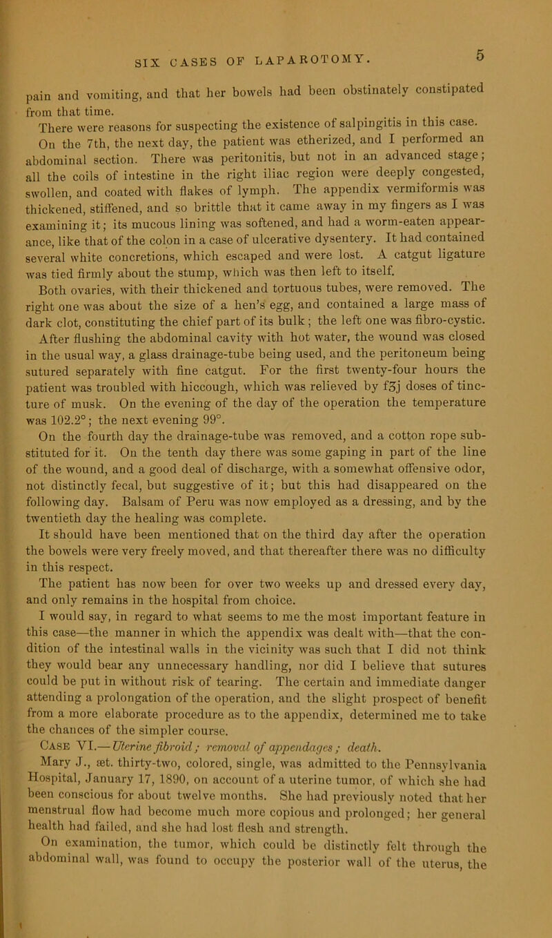 pain and vomiting, and that her bowels had been obstinately constipated from that time. There were reasons for suspecting the existence of salpingitis in this case. On the 7th, the next day, the patient was etherized, and I performed an abdominal section. There was peritonitis, but not in an advanced stage; all the coils of intestine in the right iliac region were deeply congested, swollen, and coated with flakes of lymph. The appendix vermiformis was thickened, stiffened, and so brittle that it came away in my fingers as I was examining it; its mucous lining was softened, and had a worm-eaten appear- ance, like that of the colon in a case of ulcerative dysentery. It had contained several white concretions, which escaped and were lost. A catgut ligature was tied firmly about the stump, which was then left to itself. Both ovaries, with their thickened and tortuous tubes, were removed. The right one was about the size of a hen’s egg, and contained a large mass of dark clot, constituting the chief part of its bulk ; the left one was fibro-cystic. After flushing the abdominal cavity with hot water, the wound was closed in the usual way, a glass drainage-tube being used, and the peritoneum being sutured separately with fine catgut. For the first twenty-four hours the patient was troubled with hiccough, which was relieved by f3j doses of tinc- ture of musk. On the evening of the day of the operation the temperature was 102.2°; the next evening 99°. On the fourth day the drainage-tube was removed, and a cotton rope sub- stituted for it. On the tenth day there was some gaping in part of the line of the wound, and a good deal of discharge, with a somewhat offensive odor, not distinctly fecal, but suggestive of it; but this had disappeared on the following day. Balsam of Peru was now employed as a dressing, and by the twentieth day the healing was complete. It should have been mentioned that on the third day after the operation the bowels were very freely moved, and that thereafter there was no difficulty in this respect. The patient has now been for over two weeks up and dressed every day, and only remains in the hospital from choice. I would say, in regard to what seems to me the most important feature in this case—the manner in which the appendix was dealt with—that the con- dition of the intestinal walls in the vicinity was such that I did not think they would bear any unnecessary handling, nor did I believe that sutures could be put in without risk of tearing. The certain and immediate danger attending a prolongation of the operation, and the slight prospect of benefit from a more elaborate procedure as to the appendix, determined me to take the chances of the simpler course. Case YI.— Uterine fibroid ; removal of appendages ; death . Mary J., ret. thirty-two, colored, single, was admitted to the Pennsylvania Hospital, January 17, 1890, on account of a uterine tumor, of which she had been conscious for about twelve months. She had previously noted that her menstrual flow had become much more copious and prolonged; her general health had failed, and she had lost flesh and strength. On examination, the tumor, which could be distinctly felt through the abdominal wall, was found to occupy the posterior wall of the uterus, the \