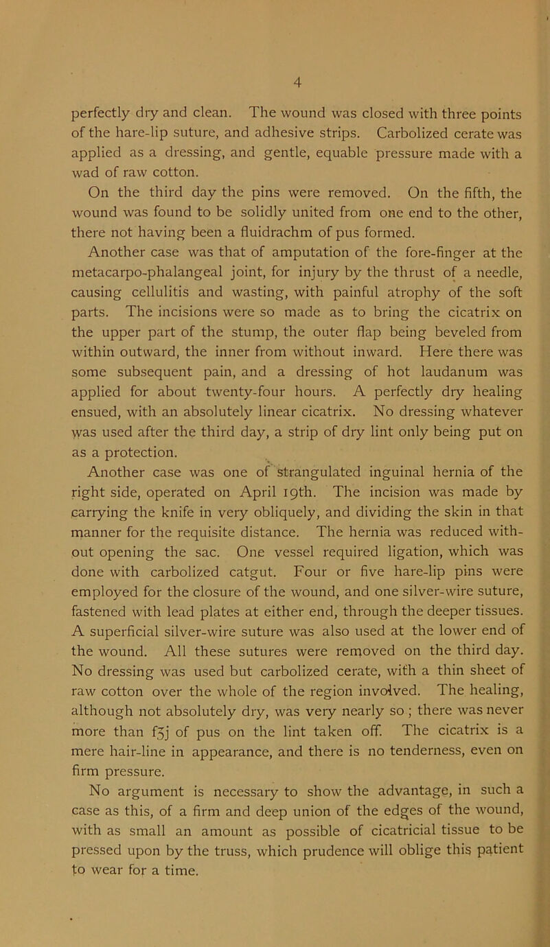 perfectly dry and clean. The wound was closed with three points of the hare-lip suture, and adhesive strips. Carbolized cerate was applied as a dressing, and gentle, equable pressure made with a wad of raw cotton. On the third day the pins were removed. On the fifth, the wound was found to be solidly united from one end to the other, there not having been a fluidrachm of pus formed. Another case was that of amputation of the fore-finger at the metacarpo-phalangeal joint, for injury by the thrust of a needle, causing cellulitis and wasting, with painful atrophy of the soft parts. The incisions were so made as to bring the cicatrix on the upper part of the stump, the outer flap being beveled from within outward, the inner from without inward. Here there was some sub.sequent pain, and a dressing of hot laudanum was applied for about twenty-four hours. A perfectly dry healing ensued, with an absolutely linear cicatrix. No dressing whatever was used after the third day, a strip of dry lint only being put on as a protection. Another case was one of strangulated inguinal hernia of the right side, operated on April 19th. The incision was made by carrying the knife in very obliquely, and dividing the skin in that manner for the requisite distance. The hernia was reduced with- out opening the sac. One vessel required ligation, which was done with carbolized catgut. Four or five hare-lip pins were employed for the closure of the wound, and one silver-wire suture, fastened with lead plates at either end, through the deeper tissues. A superficial silver-wire suture was also used at the lower end of the wound. All these sutures were rercoved on the third day. No dressing was used but carbolized cerate, with a thin sheet of raw cotton over the whole of the region involved. The healing, although not absolutely dry, was very nearly so; there was never more than f5j of pus on the lint taken off. The cicatrix is a mere hair-line in appearance, and there is no tenderness, even on firm pressure. No argument is necessary to show the advantage, in such a case as this, of a firm and deep union of the edges of the wound, with as small an amount as possible of cicatricial tissue to be pressed upon by the truss, which prudence will oblige this patient fo wear for a time.