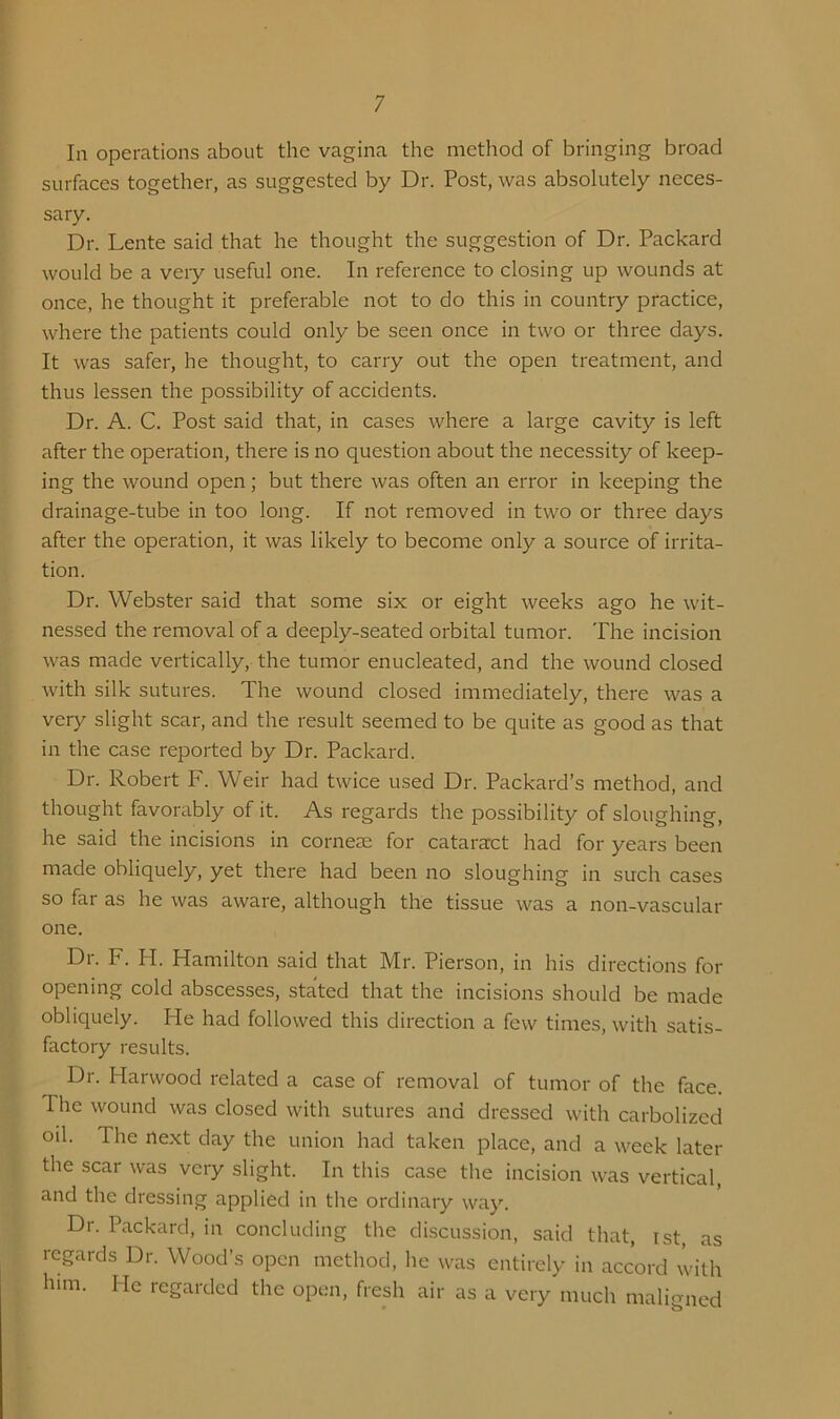 In operations about the vagina the method of bringing broad surfaces together, as suggested by Dr. Post, was absolutely neces- sary. Dr. Lente said that he thought the suggestion of Dr. Packard would be a veiy useful one. In reference to closing up wounds at once, he thought it preferable not to do this in country practice, where the patients could only be seen once in two or three days. It was safer, he thought, to carry out the open treatment, and thus lessen the possibility of accidents. Dr. A. C. Post said that, in cases where a large cavity is left after the operation, there is no question about the necessity of keep- ing the wound open; but there was often an error in keeping the drainage-tube in too long. If not removed in two or three days after the operation, it was likely to become only a source of irrita- tion. Dr. Webster said that some six or eight weeks ago he wit- nessed the removal of a deeply-seated orbital tumor. The incision was made vertically, the tumor enucleated, and the wound closed with silk sutures. The wound closed immediately, there was a very slight scar, and the result seemed to be quite as good as that in the case reported by Dr. Packard. Dr. Robert F. Weir had twice used Dr. Packard’s method, and thought favorably of it. As regai'ds tlie possibility of sloughing, he said the incisions in cornese for cataract had for years been made obliquely, yet there had been no sloughing in such cases so far as he was aware, although the tissue was a non-vascular one. Dr. F. H. Hamilton said that Mr. Pierson, in his directions for opening cold abscesses, stated that the incisions should be made obliquely. He had followed this direction a few times, with satis- factory results. Dr. Harwood related a case of removal of tumor of the face. The wound was closed with sutures and dressed with carbolized oil. The next day the union had taken place, and a week later the scar was very slight. In this case the incision was vertical, and the dressing applied in the ordinary way. Dr. Packard, in concluding the discussion, said that, ist, as regards Dr. Wood’s open method, he was entirely in accord with him. He regarded the open, fresh air as a very much maligned