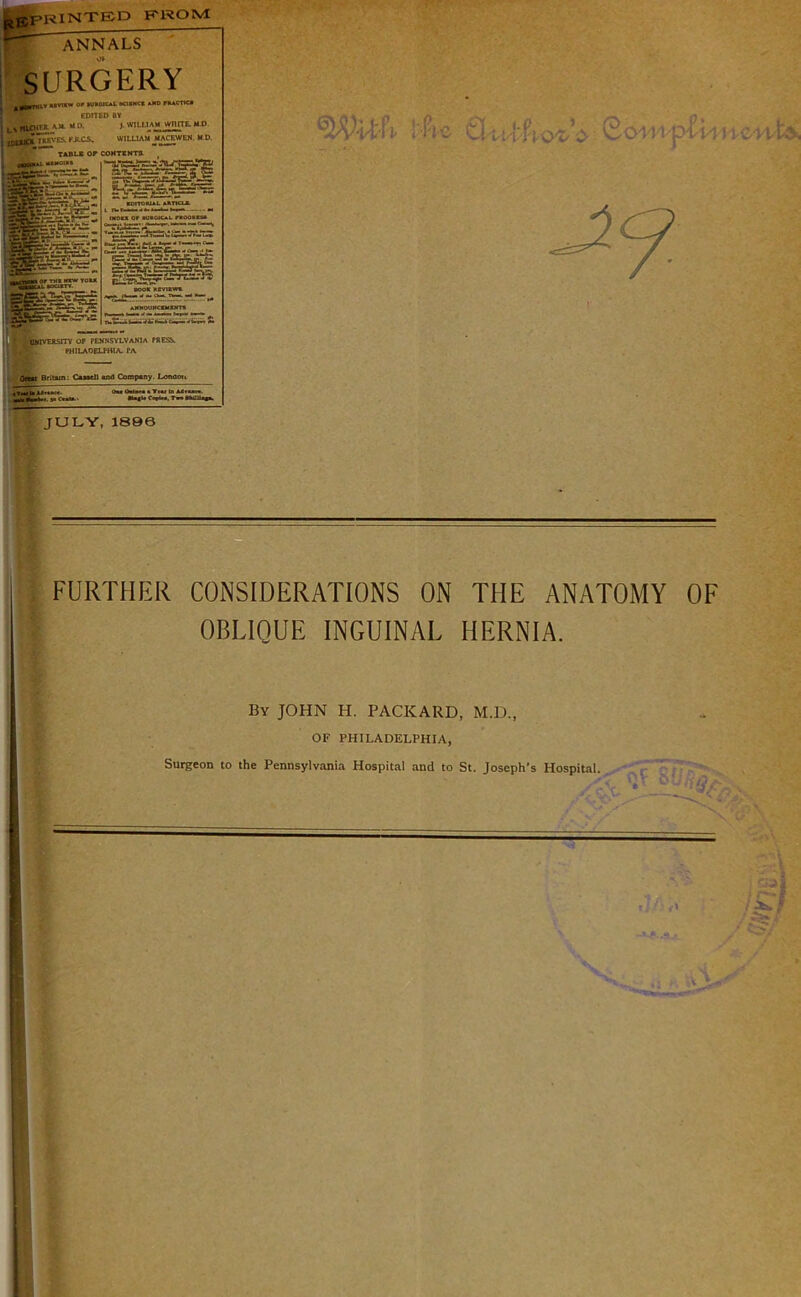 FROM ggPRINTED P ANNALS SURGERY Great Britain: Cassell and Company. London. uvnw op »u»oic*l acintcs a*d practicj EDITED BY i L1«LOirK A.X uo. ) william wnnE.MD j ilUa»'K FJtCi, WILLIAM-MAfEWEH. M D. TABLE OF CONTENTS JULY, 1896 FURTHER CONSIDERATIONS ON THE ANATOMY OF OBLIQUE INGUINAL HERNIA. By JOHN H. PACKARD, M.D., OF PHILADELPHIA, Surgeon to the Pennsylvania Hospital and to St. Joseph’s Hospital. .■if 8fl is/