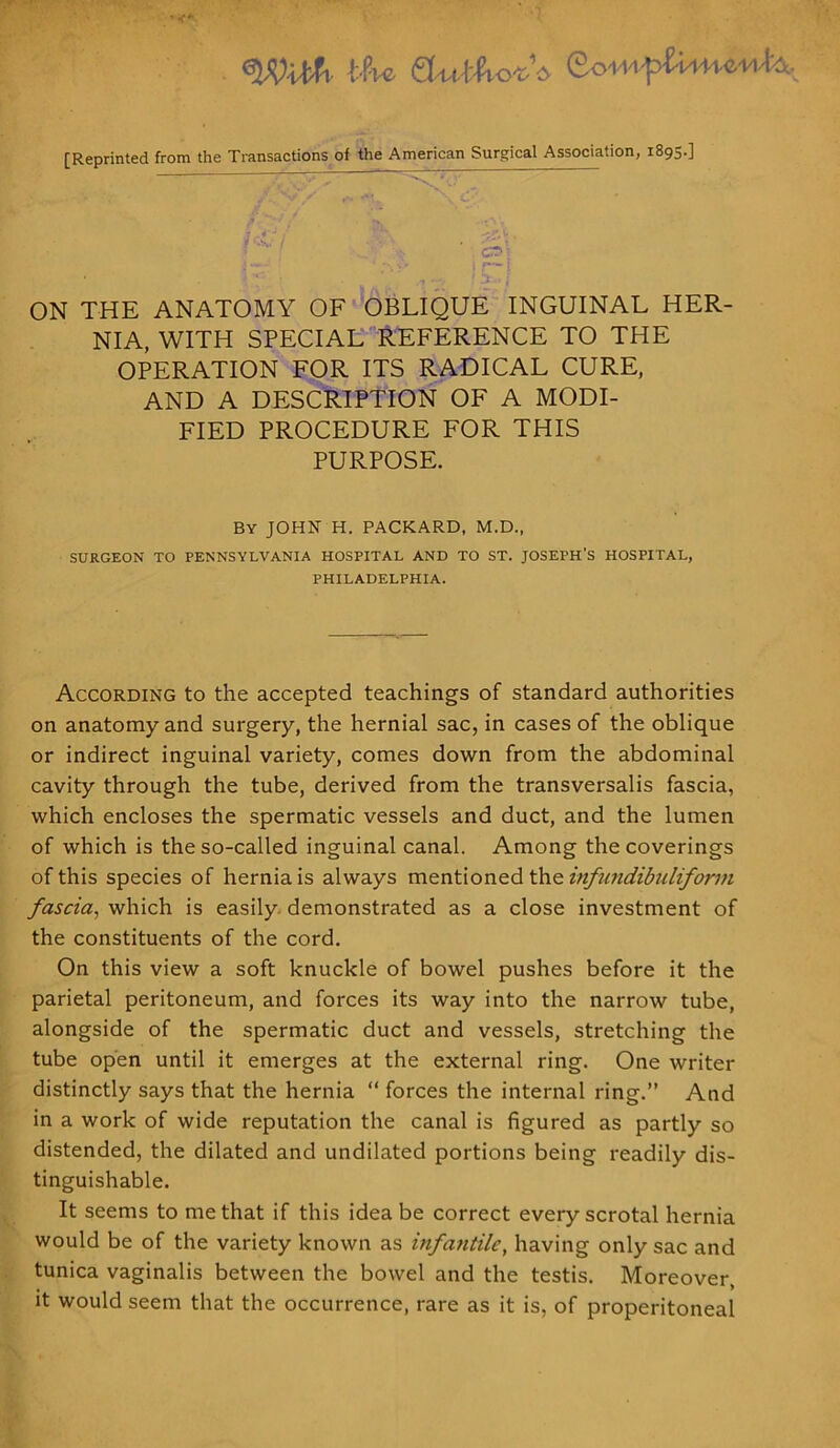 tfve CfuJ&otV So-M-tf [Reprinted from the Transactions of the American Surgical Association, 1895.] CT1' —y • y i f— l ON THE ANATOMY OF OBLIQUE INGUINAL HER- NIA, WITH SPECIAL REFERENCE TO THE OPERATION FOR ITS RADICAL CURE, AND A DESCRIPTION OF A MODI- FIED PROCEDURE FOR THIS PURPOSE. By JOHN H. PACKARD, M.D., SURGEON TO PENNSYLVANIA HOSPITAL AND TO ST. JOSEPH’S HOSPITAL, PHILADELPHIA. According to the accepted teachings of standard authorities on anatomy and surgery, the hernial sac, in cases of the oblique or indirect inguinal variety, comes down from the abdominal cavity through the tube, derived from the transversalis fascia, which encloses the spermatic vessels and duct, and the lumen of which is the so-called inguinal canal. Among the coverings of this species of hernia is always mentioned the infundibuliform fascia, which is easily demonstrated as a close investment of the constituents of the cord. On this view a soft knuckle of bowel pushes before it the parietal peritoneum, and forces its way into the narrow tube, alongside of the spermatic duct and vessels, stretching the tube open until it emerges at the external ring. One writer distinctly says that the hernia “ forces the internal ring.” And in a work of wide reputation the canal is figured as partly so distended, the dilated and undilated portions being readily dis- tinguishable. It seems to me that if this idea be correct every scrotal hernia would be of the variety known as infantile, having only sac and tunica vaginalis between the bowel and the testis. Moreover, it would seem that the occurrence, rare as it is, of properitoneal