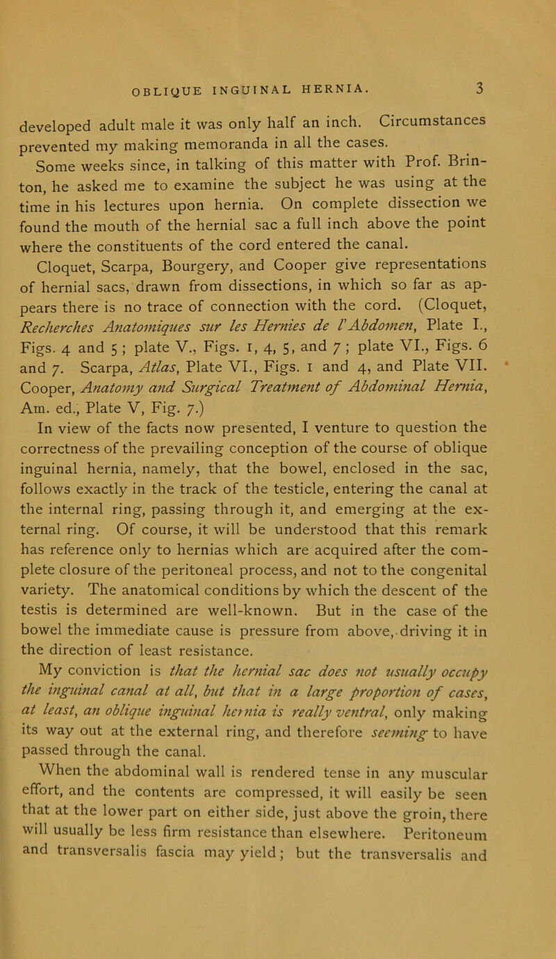 developed adult male it was only half an inch. Circumstances prevented my making memoranda in all the cases. Some weeks since, in talking of this matter with Prof. Brin- ton, he asked me to examine the subject he was using at the time in his lectures upon hernia. On complete dissection we found the mouth of the hernial sac a full inch above the point where the constituents of the cord entered the canal. Cloquet, Scarpa, Bourgery, and Cooper give representations of hernial sacs, drawn from dissections, in which so far as ap- pears there is no trace of connection with the cord. (Cloquet, Recherches Anatomiques sur les Hernies de l’Abdomen, Plate I., Figs. 4 and 5 ; plate V., Figs. I, 4, 5, and 7 ; plate VI., Figs. 6 and 7. Scarpa, Atlas, Plate VI., Figs. 1 and 4, and Plate VII. * Cooper, Anatomy and Surgical Treatment of Abdominal Hernia, Am. ed., Plate V, Fig. 7.) In view of the facts now presented, I venture to question the correctness of the prevailing conception of the course of oblique inguinal hernia, namely, that the bowel, enclosed in the sac, follows exactly in the track of the testicle, entering the canal at the internal ring, passing through it, and emerging at the ex- ternal ring. Of course, it will be understood that this remark has reference only to hernias which are acquired after the com- plete closure of the peritoneal process, and not to the congenital variety. The anatomical conditions by which the descent of the testis is determined are well-known. But in the case of the bowel the immediate cause is pressure from above,-driving it in the direction of least resistance. My conviction is that the hernial sac does not usually occupy the inguinal canal at all, but that in a large proportion of cases, at least, an oblique inguinal hernia is really ventral, only making its way out at the external ring, and therefore seeming to have passed through the canal. When the abdominal wall is rendered tense in any muscular effort, and the contents are compressed, it will easily be seen that at the lower part on either side, just above the groin, there will usually be less firm resistance than elsewhere. Peritoneum and transversalis fascia may yield; but the transversalis and