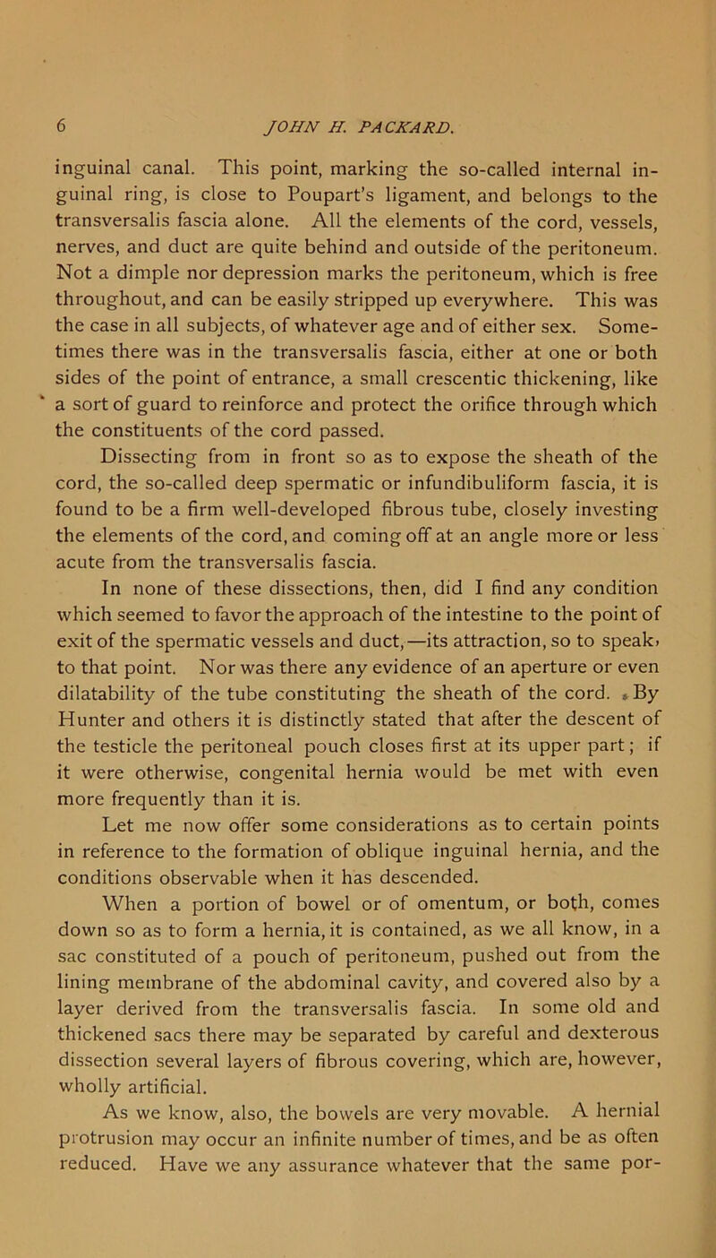 inguinal canal. This point, marking the so-called internal in- guinal ring, is close to Poupart’s ligament, and belongs to the transversalis fascia alone. All the elements of the cord, vessels, nerves, and duct are quite behind and outside of the peritoneum. Not a dimple nor depression marks the peritoneum, which is free throughout, and can be easily stripped up everywhere. This was the case in all subjects, of whatever age and of either sex. Some- times there was in the transversalis fascia, either at one or both sides of the point of entrance, a small crescentic thickening, like a sort of guard to reinforce and protect the orifice through which the constituents of the cord passed. Dissecting from in front so as to expose the sheath of the cord, the so-called deep spermatic or infundibuliform fascia, it is found to be a firm well-developed fibrous tube, closely investing the elements of the cord, and coming off at an angle more or less acute from the transversalis fascia. In none of these dissections, then, did I find any condition which seemed to favor the approach of the intestine to the point of exit of the spermatic vessels and duct,—its attraction, so to speak, to that point. Nor was there any evidence of an aperture or even dilatability of the tube constituting the sheath of the cord. By Hunter and others it is distinctly stated that after the descent of the testicle the peritoneal pouch closes first at its upper part; if it were otherwise, congenital hernia would be met with even more frequently than it is. Let me now offer some considerations as to certain points in reference to the formation of oblique inguinal hernia, and the conditions observable when it has descended. When a portion of bowel or of omentum, or both, comes down so as to form a hernia, it is contained, as we all know, in a sac constituted of a pouch of peritoneum, pushed out from the lining membrane of the abdominal cavity, and covered also by a layer derived from the transversalis fascia. In some old and thickened sacs there may be separated by careful and dexterous dissection several layers of fibrous covering, which are, however, wholly artificial. As we know, also, the bowels are very movable. A hernial protrusion may occur an infinite number of times, and be as often reduced. Have we any assurance whatever that the same por-