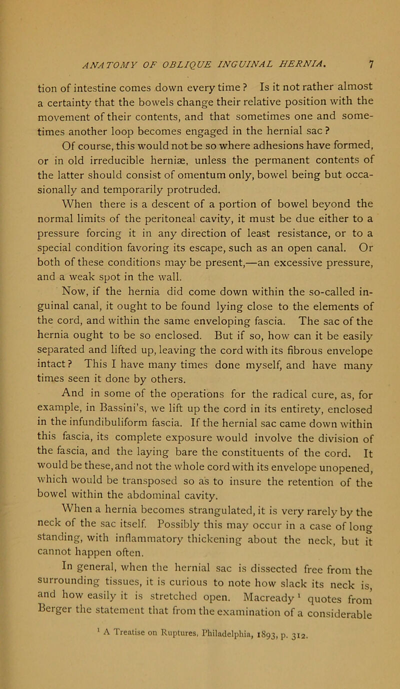 tion of intestine comes down every time ? Is it not rather almost a certainty that the bowels change their relative position with the movement of their contents, and that sometimes one and some- times another loop becomes engaged in the hernial sac ? Of course, this would not be so where adhesions have formed, or in old irreducible herniae, unless the permanent contents of the latter should consist of omentum only, bowel being but occa- sionally and temporarily protruded. When there is a descent of a portion of bowel beyond the normal limits of the peritoneal cavity, it must be due either to a pressure forcing it in any direction of least resistance, or to a special condition favoring its escape, such as an open canal. Or both of these conditions may be present,—an excessive pressure, and a weak spot in the wall. Now, if the hernia did come down within the so-called in- guinal canal, it ought to be found lying close to the elements of the cord, and within the same enveloping fascia. The sac of the hernia ought to be so enclosed. But if so, how can it be easily separated and lifted up, leaving the cord with its fibrous envelope intact? This I have many times done myself, and have many times seen it done by others. And in some of the operations for the radical cure, as, for example, in Bassini’s, we lift up the cord in its entirety, enclosed in the infundibuliform fascia. If the hernial sac came down within this fascia, its complete exposure would involve the division of the fascia, and the laying bare the constituents of the cord. It would be these, and not the whole cord with its envelope unopened, which would be transposed so as to insure the retention of the bowel within the abdominal cavity. When a hernia becomes strangulated.it is very rarely by the neck of the sac itself. Possibly this may occur in a case of long standing, with inflammatory thickening about the neck, but it cannot happen often. In general, when the hernial sac is dissected free from the surrounding tissues, it is curious to note how slack its neck is and how easily it is stretched open. Macready 1 quotes from Berger the statement that from the examination of a considerable