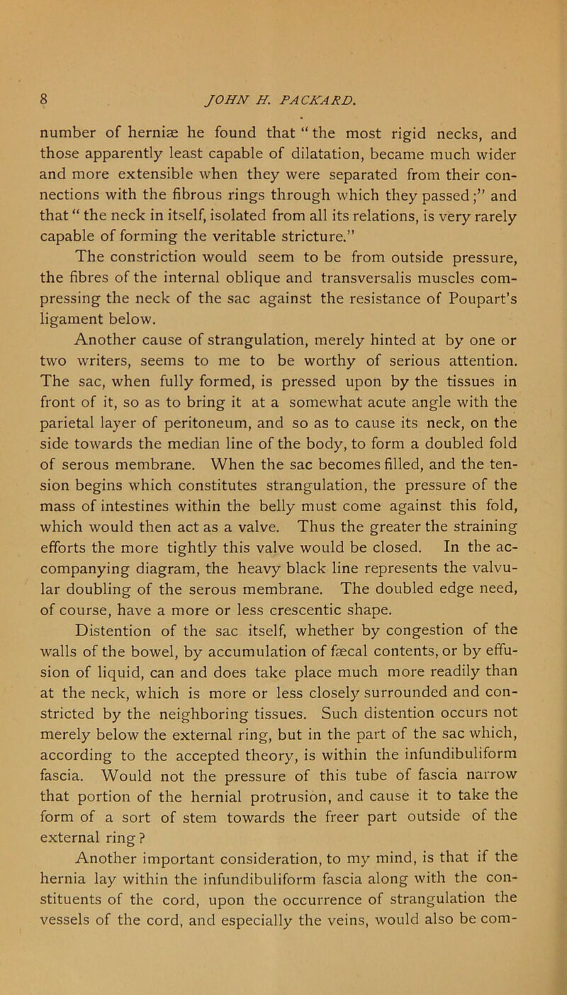 number of herniae he found that “ the most rigid necks, and those apparently least capable of dilatation, became much wider and more extensible when they were separated from their con- nections with the fibrous rings through which they passed;” and that “ the neck in itself, isolated from all its relations, is very rarely capable of forming the veritable stricture.” The constriction would seem to be from outside pressure, the fibres of the internal oblique and transversalis muscles com- pressing the neck of the sac against the resistance of Poupart’s ligament below. Another cause of strangulation, merely hinted at by one or two writers, seems to me to be worthy of serious attention. The sac, when fully formed, is pressed upon by the tissues in front of it, so as to bring it at a somewhat acute angle with the parietal layer of peritoneum, and so as to cause its neck, on the side towards the median line of the body, to form a doubled fold of serous membrane. When the sac becomes filled, and the ten- sion begins which constitutes strangulation, the pressure of the mass of intestines within the belly must come against this fold, which would then act as a valve. Thus the greater the straining efforts the more tightly this valve would be closed. In the ac- companying diagram, the heavy black line represents the valvu- lar doubling of the serous membrane. The doubled edge need, of course, have a more or less crescentic shape. Distention of the sac itself, whether by congestion of the walls of the bowel, by accumulation of faecal contents, or by effu- sion of liquid, can and does take place much more readily than at the neck, which is more or less closely surrounded and con- stricted by the neighboring tissues. Such distention occurs not merely below the external ring, but in the part of the sac which, according to the accepted theory, is within the infundibuliform fascia. Would not the pressure of this tube of fascia narrow that portion of the hernial protrusion, and cause it to take the form of a sort of stem towards the freer part outside of the external ring? Another important consideration, to my mind, is that if the hernia lay within the infundibuliform fascia along with the con- stituents of the cord, upon the occurrence of strangulation the vessels of the cord, and especially the veins, would also be com-