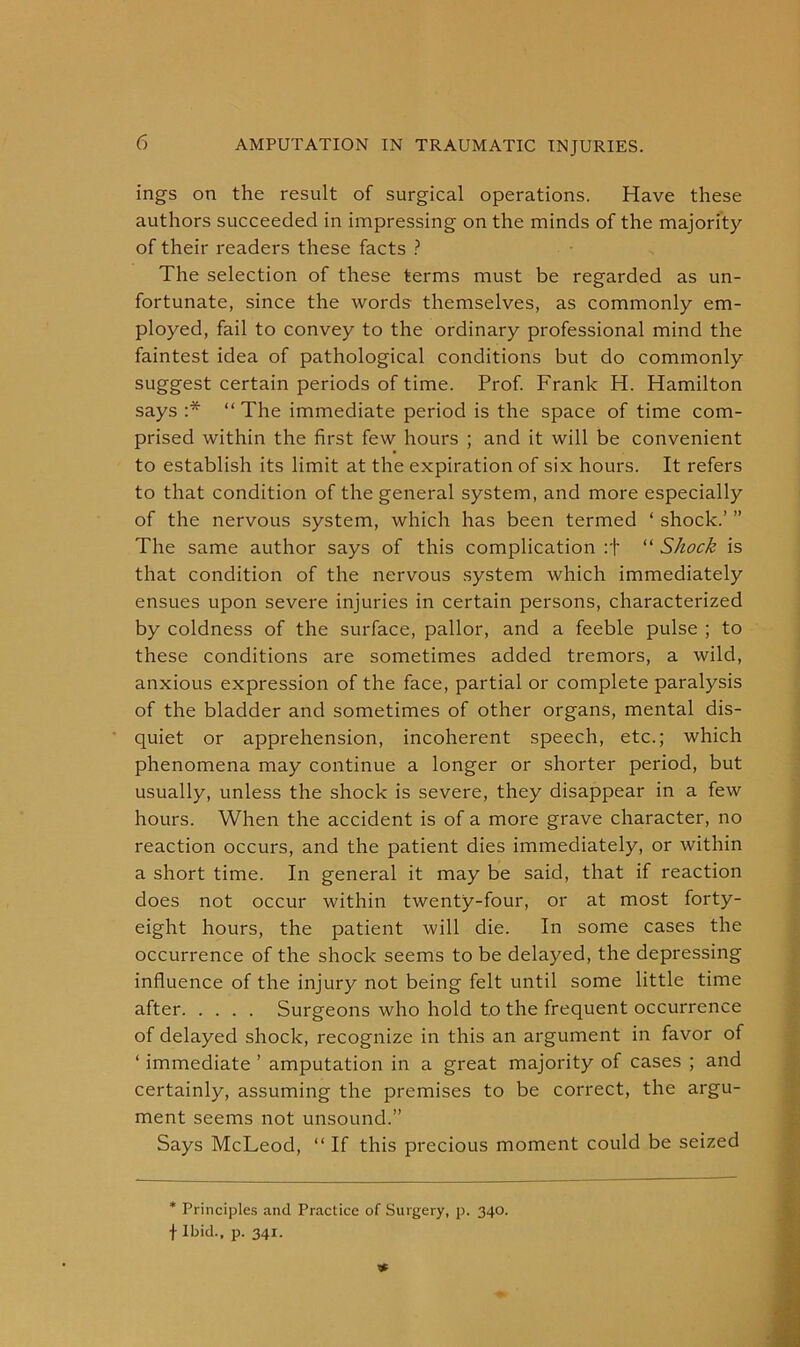 ings on the result of surgical operations. Have these authors succeeded in impressing on the minds of the majority of their readers these facts ? The selection of these terms must be regarded as un- fortunate, since the words themselves, as commonly em- ployed, fail to convey to the ordinary professional mind the faintest idea of pathological conditions but do commonly suggest certain periods of time. Prof. Frank H. Hamilton says :* “ The immediate period is the space of time com- prised within the first few hours ; and it will be convenient to establish its limit at the expiration of six hours. It refers to that condition of the general system, and more especially of the nervous system, which has been termed ‘ shock.’ ” The same author says of this complication :f “ Shock is that condition of the nervous system which immediately ensues upon severe injuries in certain persons, characterized by coldness of the surface, pallor, and a feeble pulse ; to these conditions are sometimes added tremors, a wild, anxious expression of the face, partial or complete paralysis of the bladder and sometimes of other organs, mental dis- quiet or apprehension, incoherent speech, etc.; which phenomena may continue a longer or shorter period, but usually, unless the shock is severe, they disappear in a few hours. When the accident is of a more grave character, no reaction occurs, and the patient dies immediately, or within a short time. In general it may be said, that if reaction does not occur within twenty-four, or at most forty- eight hours, the patient will die. In some cases the occurrence of the shock seems to be delayed, the depressing influence of the injury not being felt until some little time after Surgeons who hold to the frequent occurrence of delayed shock, recognize in this an argument in favor of ‘ immediate ’ amputation in a great majority of cases ; and certainly, assuming the premises to be correct, the argu- ment seems not unsound.” Says McLeod, “ If this precious moment could be seized * Principles and Practice of Surgery, p. 340. f Ibid., p. 341.