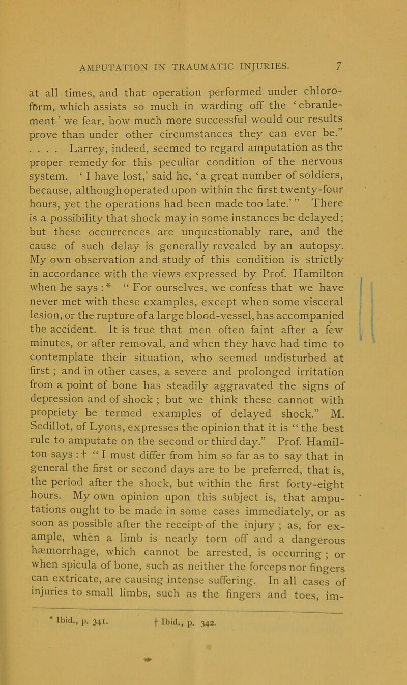 at all times, and that operation performed under chloro- form, which assists so much in warding off the ‘ ebranle- ment ’ we fear, how much more successful would our results prove than under other circumstances they can ever be.’ . . . . Larrey, indeed, seemed to regard amputation as the proper remedy for this peculiar condition of the nervous system. * I have lost,’ said he, ‘a great number of soldiers, because, although operated upon within the first twenty-four hours, yet the operations had been made too late.’ ” There is a possibility that shock may in some instances be delayed; but these occurrences are unquestionably rare, and the cause of such delay is generally revealed by an autopsy. My own observation and study of this condition is strictly in accordance with the views expressed by Prof. Plamilton when he says :* “For ourselves, we confess that we have never met with these examples, except when some visceral lesion, or the rupture of a large blood-vessel, has accompanied the accident. It is true that men often faint after a few minutes, or after removal, and when they have had time to contemplate their situation, who seemed undisturbed at first ; and in other cases, a severe and prolonged irritation from a point of bone has steadily aggravated the signs of depression and of shock ; but we think these cannot with propriety be termed examples of delayed shock.” M. Sedillot, of Lyons, expresses the opinion that it is “ the best rule to amputate on the second or third day.” Prof. Hamil- ton says : f “I must differ from him so far as to say that in general the first or second days are to be preferred, that is, the period after the shock, but within the first forty-eight hours. My own opinion upon this subject is, that ampu- tations ought to be made in some cases immediately, or as soon as possible after the receipt* of the injury ; as, for ex- ample, when a limb is nearly torn off and a dangerous haemorrhage, which cannot be arrested, is occurring ; or when spicula of bone, such as neither the forceps nor fingers can extricate, are causing intense suffering. In all cases of injuries to small limbs, such as the fingers and toes, im-